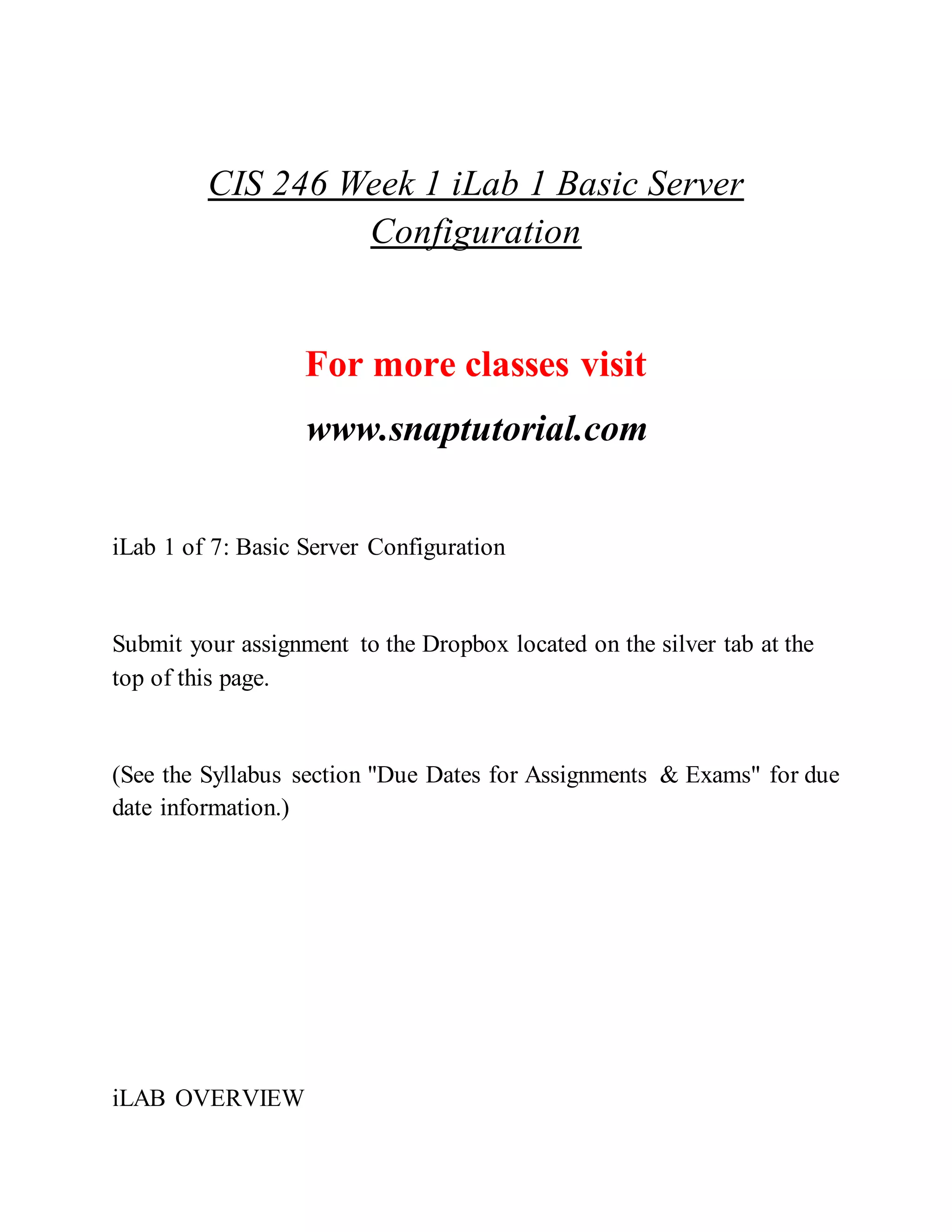 CIS 246 Week 1 iLab 1 Basic Server
Configuration
For more classes visit
www.snaptutorial.com
iLab 1 of 7: Basic Server Configuration
Submit your assignment to the Dropbox located on the silver tab at the
top of this page.
(See the Syllabus section "Due Dates for Assignments & Exams" for due
date information.)
iLAB OVERVIEW
 