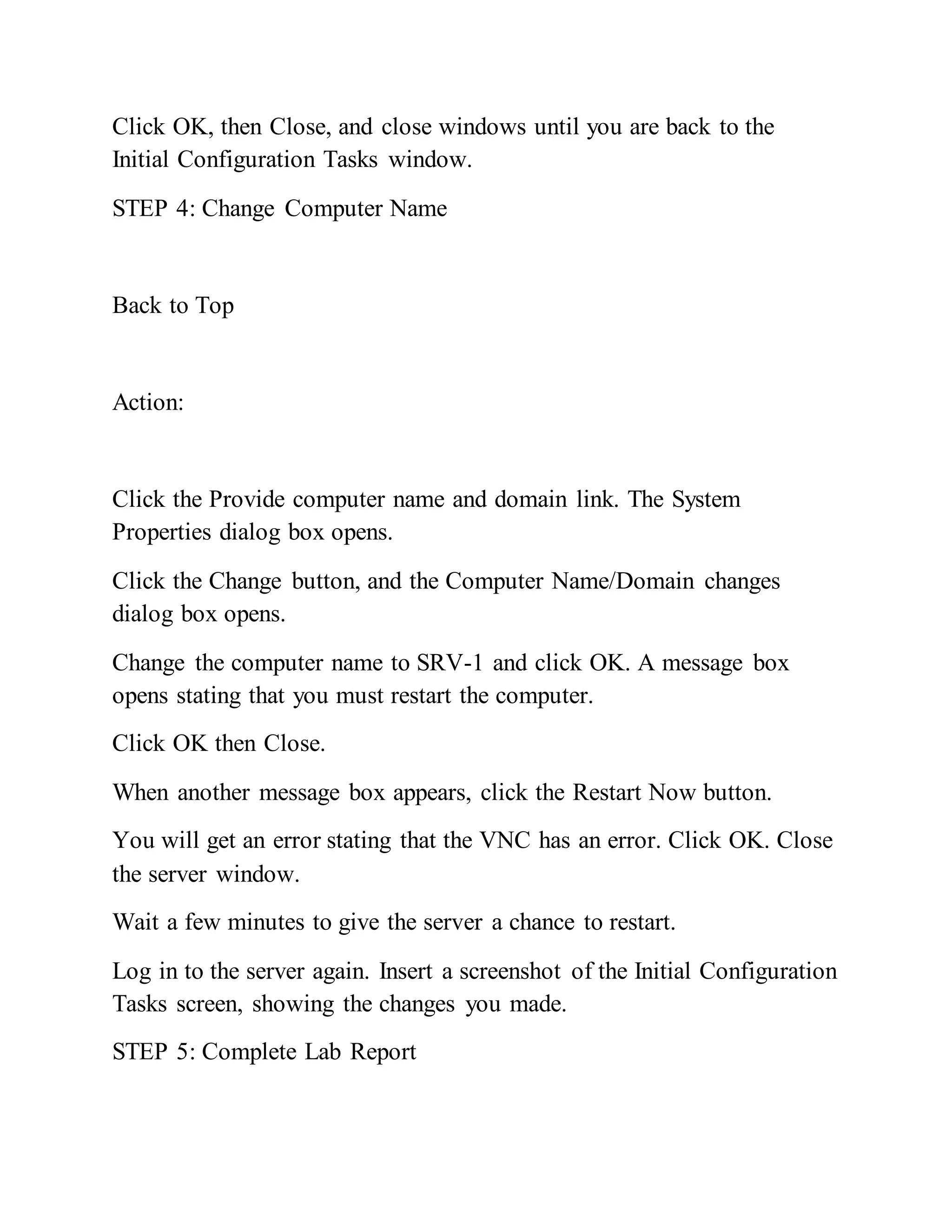 Click OK, then Close, and close windows until you are back to the
Initial Configuration Tasks window.
STEP 4: Change Computer Name
Back to Top
Action:
Click the Provide computer name and domain link. The System
Properties dialog box opens.
Click the Change button, and the Computer Name/Domain changes
dialog box opens.
Change the computer name to SRV-1 and click OK. A message box
opens stating that you must restart the computer.
Click OK then Close.
When another message box appears, click the Restart Now button.
You will get an error stating that the VNC has an error. Click OK. Close
the server window.
Wait a few minutes to give the server a chance to restart.
Log in to the server again. Insert a screenshot of the Initial Configuration
Tasks screen, showing the changes you made.
STEP 5: Complete Lab Report
 