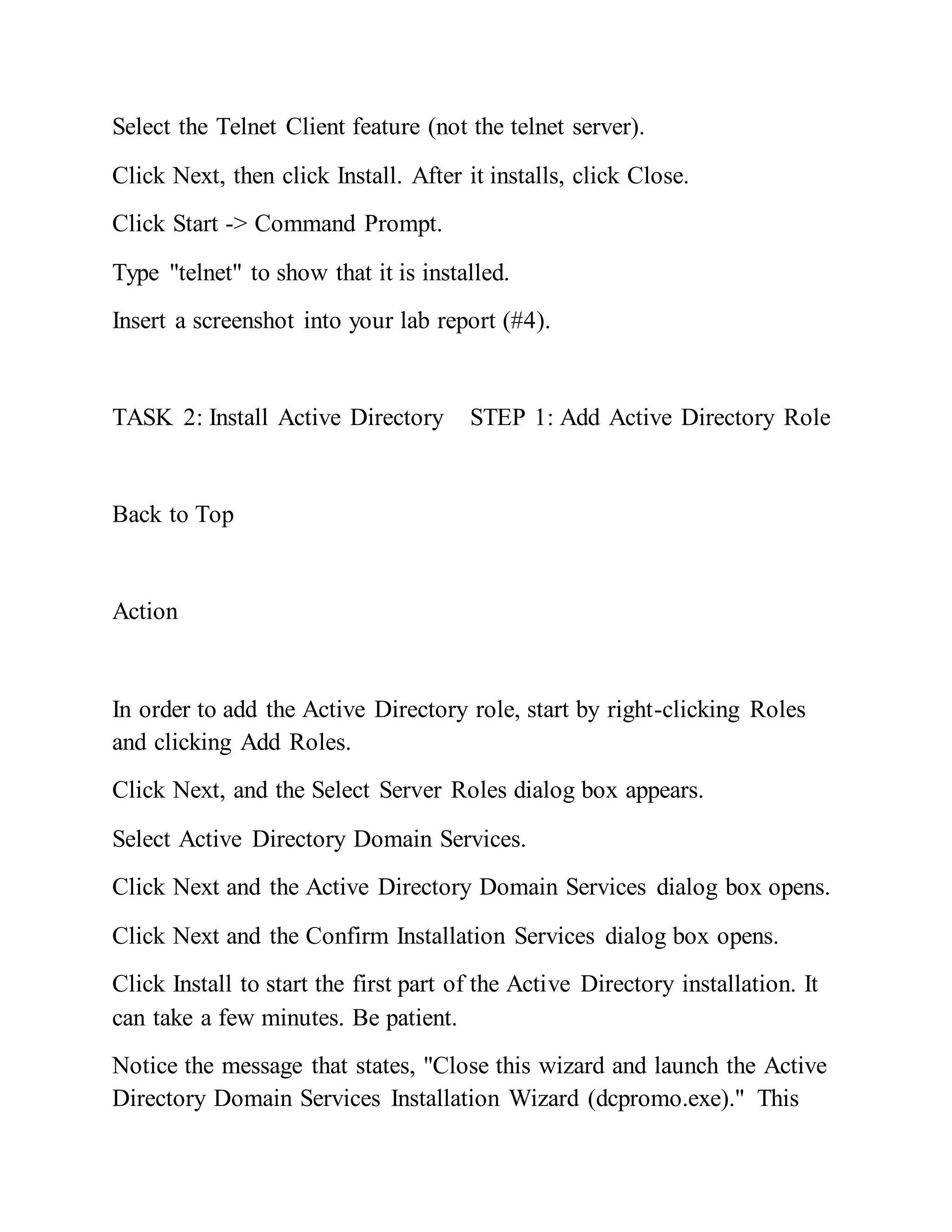 Select the Telnet Client feature (not the telnet server).
Click Next, then click Install. After it installs, click Close.
Click Start -> Command Prompt.
Type "telnet" to show that it is installed.
Insert a screenshot into your lab report (#4).
TASK 2: Install Active Directory STEP 1: Add Active Directory Role
Back to Top
Action
In order to add the Active Directory role, start by right-clicking Roles
and clicking Add Roles.
Click Next, and the Select Server Roles dialog box appears.
Select Active Directory Domain Services.
Click Next and the Active Directory Domain Services dialog box opens.
Click Next and the Confirm Installation Services dialog box opens.
Click Install to start the first part of the Active Directory installation. It
can take a few minutes. Be patient.
Notice the message that states, "Close this wizard and launch the Active
Directory Domain Services Installation Wizard (dcpromo.exe)." This
 