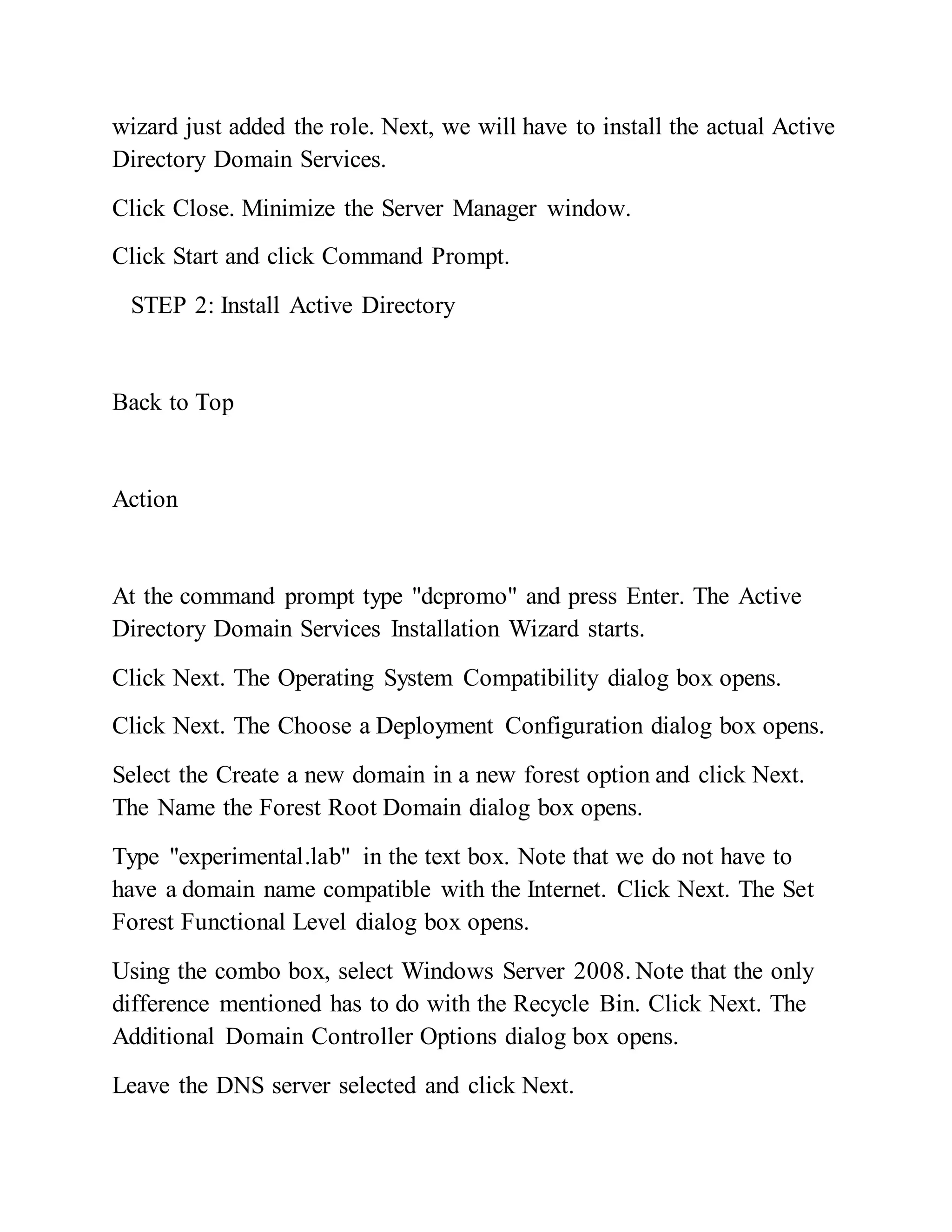 wizard just added the role. Next, we will have to install the actual Active
Directory Domain Services.
Click Close. Minimize the Server Manager window.
Click Start and click Command Prompt.
STEP 2: Install Active Directory
Back to Top
Action
At the command prompt type "dcpromo" and press Enter. The Active
Directory Domain Services Installation Wizard starts.
Click Next. The Operating System Compatibility dialog box opens.
Click Next. The Choose a Deployment Configuration dialog box opens.
Select the Create a new domain in a new forest option and click Next.
The Name the Forest Root Domain dialog box opens.
Type "experimental.lab" in the text box. Note that we do not have to
have a domain name compatible with the Internet. Click Next. The Set
Forest Functional Level dialog box opens.
Using the combo box, select Windows Server 2008. Note that the only
difference mentioned has to do with the Recycle Bin. Click Next. The
Additional Domain Controller Options dialog box opens.
Leave the DNS server selected and click Next.
 