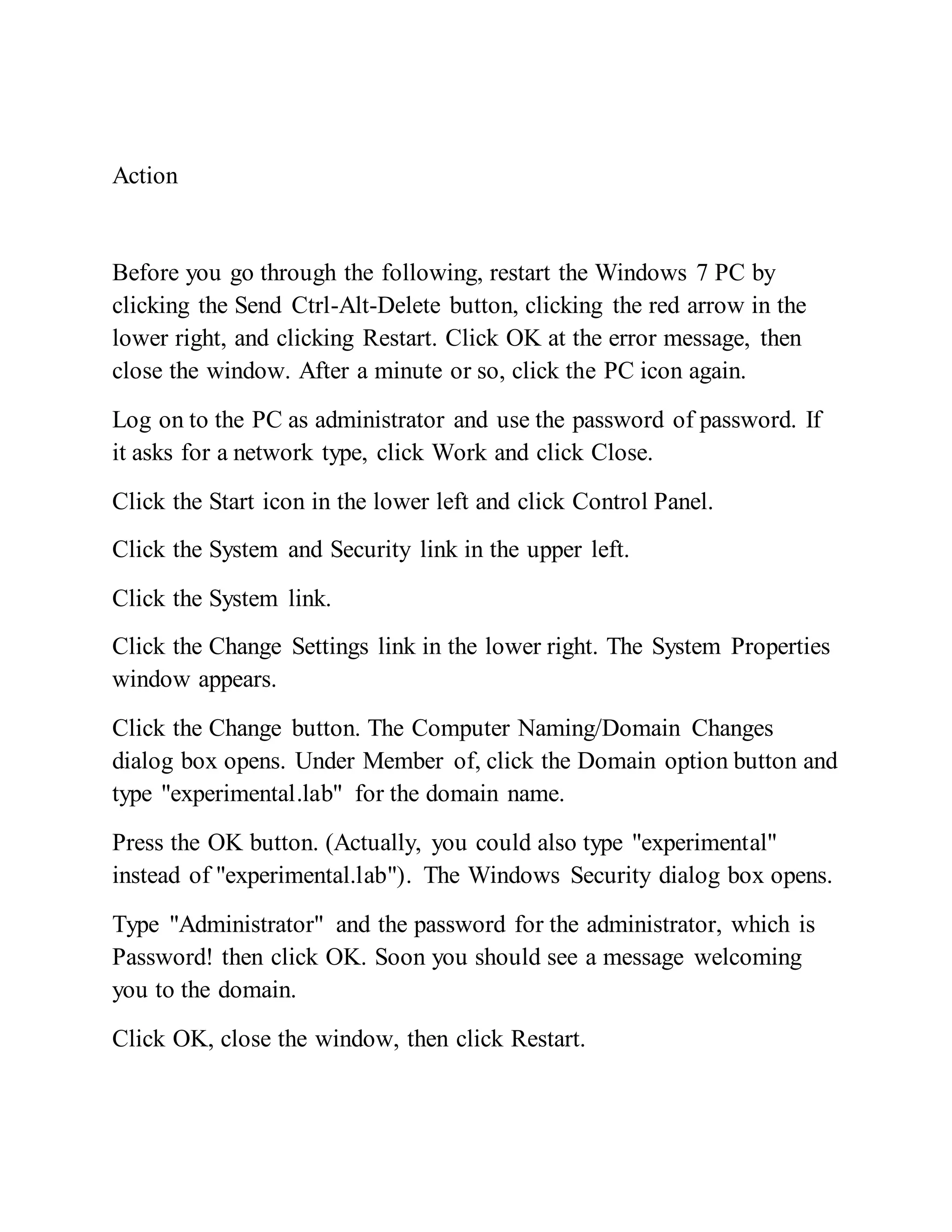 Action
Before you go through the following, restart the Windows 7 PC by
clicking the Send Ctrl-Alt-Delete button, clicking the red arrow in the
lower right, and clicking Restart. Click OK at the error message, then
close the window. After a minute or so, click the PC icon again.
Log on to the PC as administrator and use the password of password. If
it asks for a network type, click Work and click Close.
Click the Start icon in the lower left and click Control Panel.
Click the System and Security link in the upper left.
Click the System link.
Click the Change Settings link in the lower right. The System Properties
window appears.
Click the Change button. The Computer Naming/Domain Changes
dialog box opens. Under Member of, click the Domain option button and
type "experimental.lab" for the domain name.
Press the OK button. (Actually, you could also type "experimental"
instead of "experimental.lab"). The Windows Security dialog box opens.
Type "Administrator" and the password for the administrator, which is
Password! then click OK. Soon you should see a message welcoming
you to the domain.
Click OK, close the window, then click Restart.
 