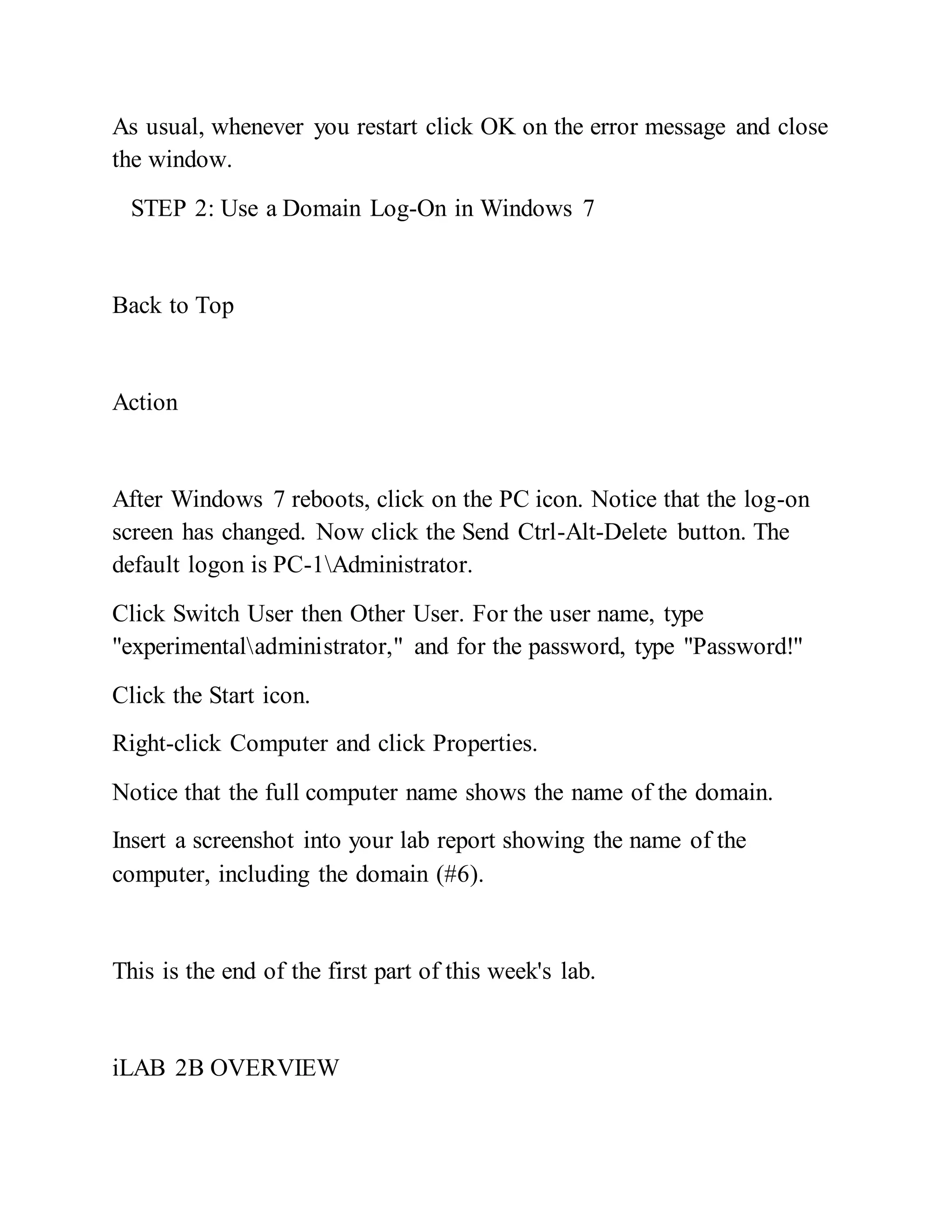 As usual, whenever you restart click OK on the error message and close
the window.
STEP 2: Use a Domain Log-On in Windows 7
Back to Top
Action
After Windows 7 reboots, click on the PC icon. Notice that the log-on
screen has changed. Now click the Send Ctrl-Alt-Delete button. The
default logon is PC-1Administrator.
Click Switch User then Other User. For the user name, type
"experimentaladministrator," and for the password, type "Password!"
Click the Start icon.
Right-click Computer and click Properties.
Notice that the full computer name shows the name of the domain.
Insert a screenshot into your lab report showing the name of the
computer, including the domain (#6).
This is the end of the first part of this week's lab.
iLAB 2B OVERVIEW
 