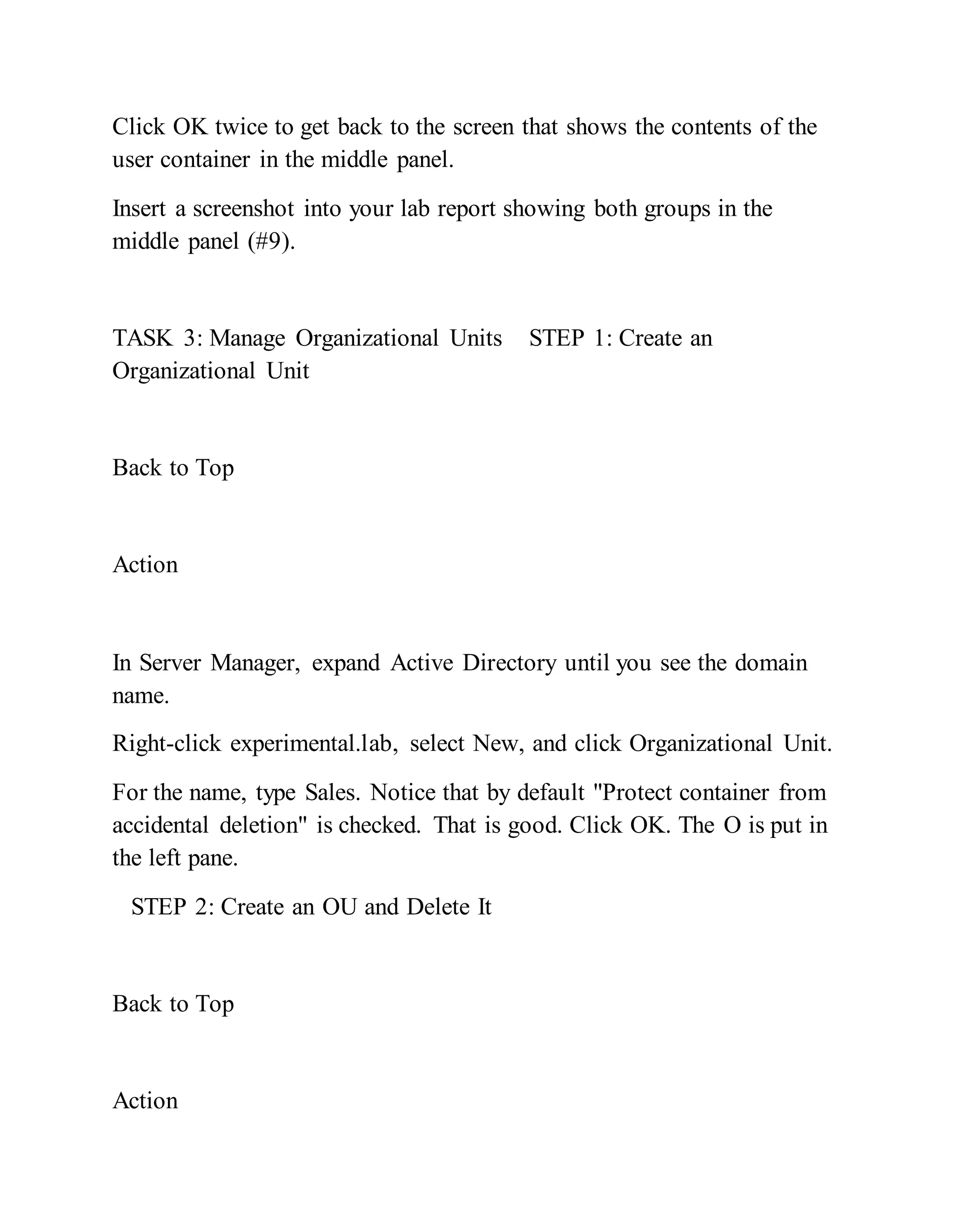 Click OK twice to get back to the screen that shows the contents of the
user container in the middle panel.
Insert a screenshot into your lab report showing both groups in the
middle panel (#9).
TASK 3: Manage Organizational Units STEP 1: Create an
Organizational Unit
Back to Top
Action
In Server Manager, expand Active Directory until you see the domain
name.
Right-click experimental.lab, select New, and click Organizational Unit.
For the name, type Sales. Notice that by default "Protect container from
accidental deletion" is checked. That is good. Click OK. The O is put in
the left pane.
STEP 2: Create an OU and Delete It
Back to Top
Action
 