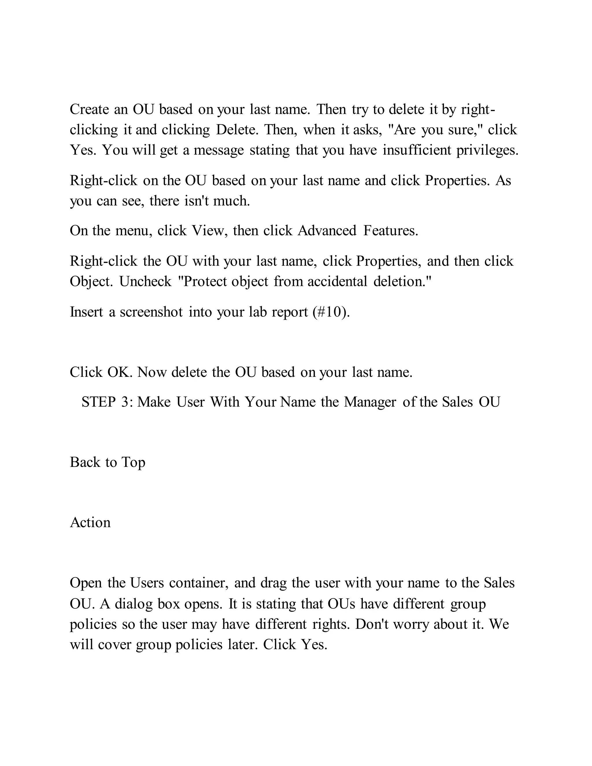 Create an OU based on your last name. Then try to delete it by right-
clicking it and clicking Delete. Then, when it asks, "Are you sure," click
Yes. You will get a message stating that you have insufficient privileges.
Right-click on the OU based on your last name and click Properties. As
you can see, there isn't much.
On the menu, click View, then click Advanced Features.
Right-click the OU with your last name, click Properties, and then click
Object. Uncheck "Protect object from accidental deletion."
Insert a screenshot into your lab report (#10).
Click OK. Now delete the OU based on your last name.
STEP 3: Make User With Your Name the Manager of the Sales OU
Back to Top
Action
Open the Users container, and drag the user with your name to the Sales
OU. A dialog box opens. It is stating that OUs have different group
policies so the user may have different rights. Don't worry about it. We
will cover group policies later. Click Yes.
 