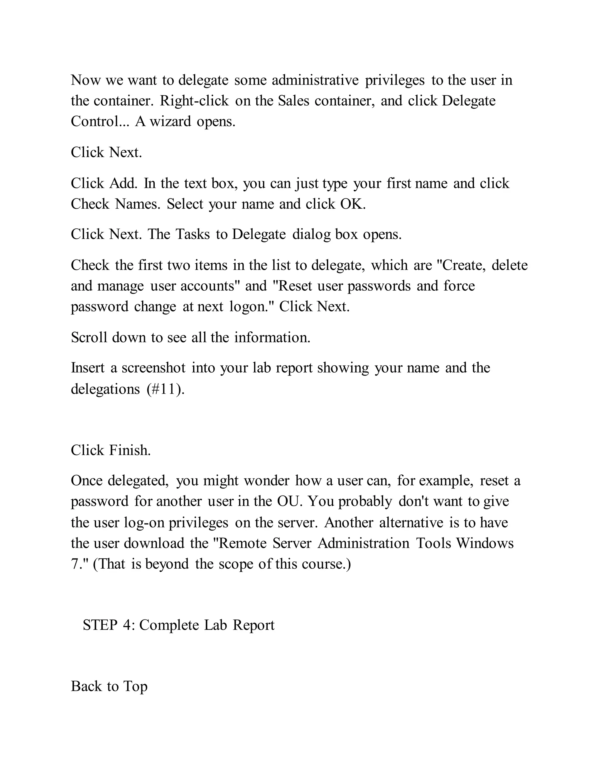 Now we want to delegate some administrative privileges to the user in
the container. Right-click on the Sales container, and click Delegate
Control... A wizard opens.
Click Next.
Click Add. In the text box, you can just type your first name and click
Check Names. Select your name and click OK.
Click Next. The Tasks to Delegate dialog box opens.
Check the first two items in the list to delegate, which are "Create, delete
and manage user accounts" and "Reset user passwords and force
password change at next logon." Click Next.
Scroll down to see all the information.
Insert a screenshot into your lab report showing your name and the
delegations (#11).
Click Finish.
Once delegated, you might wonder how a user can, for example, reset a
password for another user in the OU. You probably don't want to give
the user log-on privileges on the server. Another alternative is to have
the user download the "Remote Server Administration Tools Windows
7." (That is beyond the scope of this course.)
STEP 4: Complete Lab Report
Back to Top
 