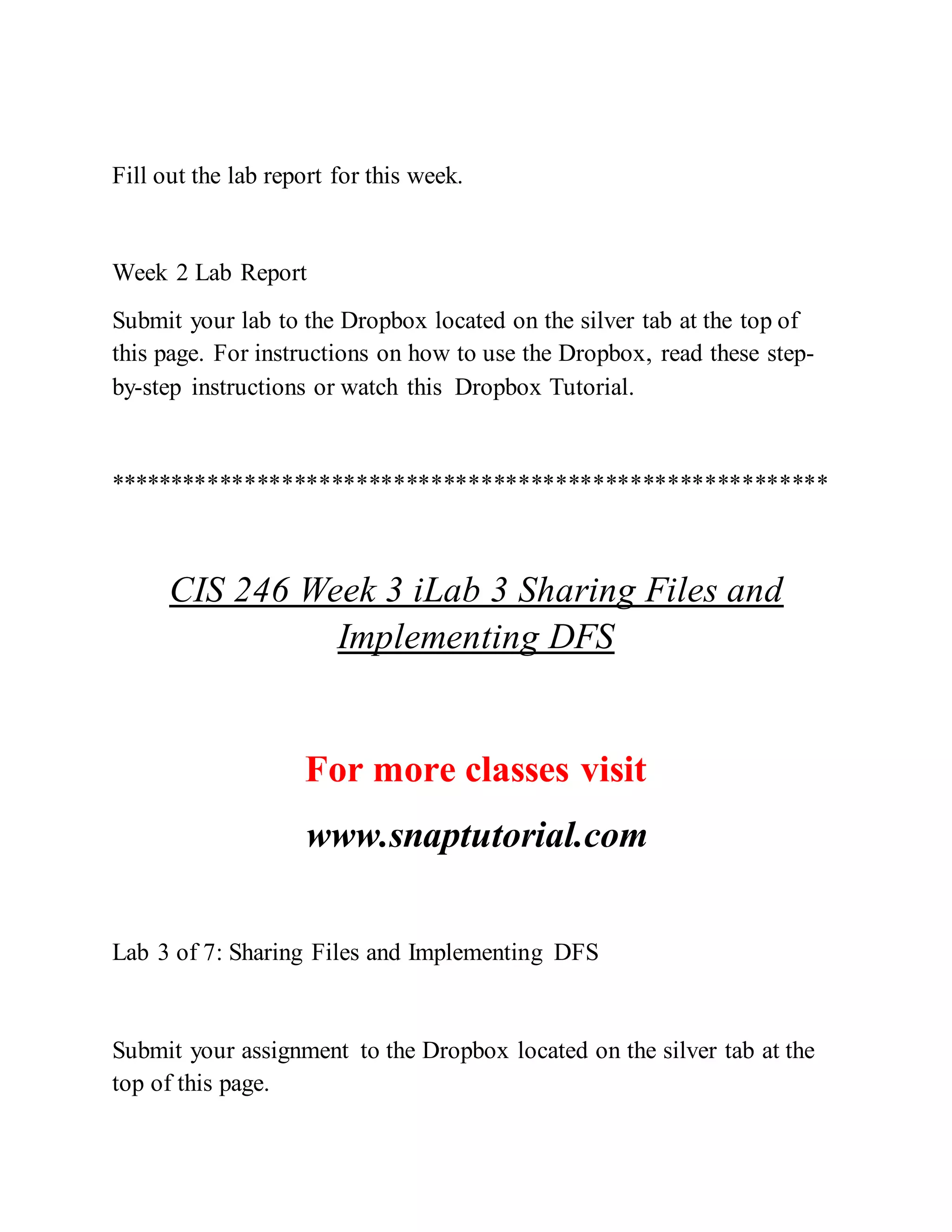 Fill out the lab report for this week.
Week 2 Lab Report
Submit your lab to the Dropbox located on the silver tab at the top of
this page. For instructions on how to use the Dropbox, read these step-
by-step instructions or watch this Dropbox Tutorial.
**********************************************************
CIS 246 Week 3 iLab 3 Sharing Files and
Implementing DFS
For more classes visit
www.snaptutorial.com
Lab 3 of 7: Sharing Files and Implementing DFS
Submit your assignment to the Dropbox located on the silver tab at the
top of this page.
 
