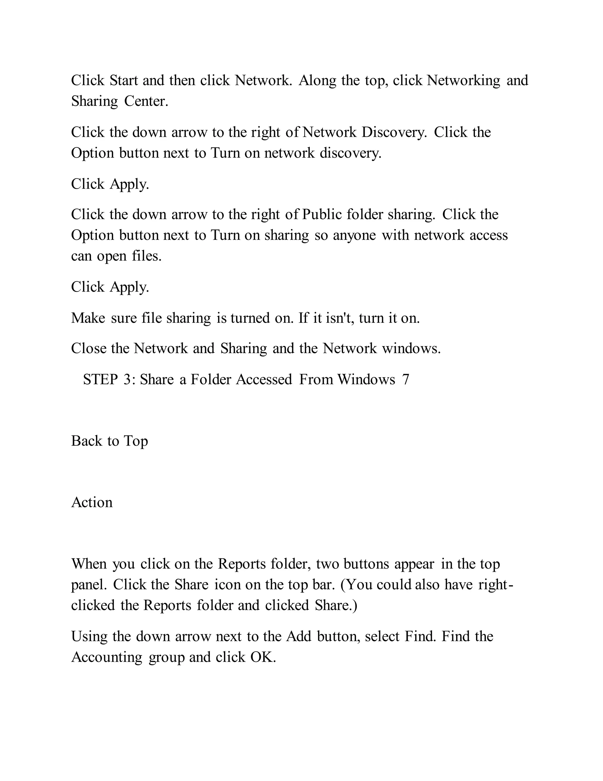 Click Start and then click Network. Along the top, click Networking and
Sharing Center.
Click the down arrow to the right of Network Discovery. Click the
Option button next to Turn on network discovery.
Click Apply.
Click the down arrow to the right of Public folder sharing. Click the
Option button next to Turn on sharing so anyone with network access
can open files.
Click Apply.
Make sure file sharing is turned on. If it isn't, turn it on.
Close the Network and Sharing and the Network windows.
STEP 3: Share a Folder Accessed From Windows 7
Back to Top
Action
When you click on the Reports folder, two buttons appear in the top
panel. Click the Share icon on the top bar. (You could also have right-
clicked the Reports folder and clicked Share.)
Using the down arrow next to the Add button, select Find. Find the
Accounting group and click OK.
 