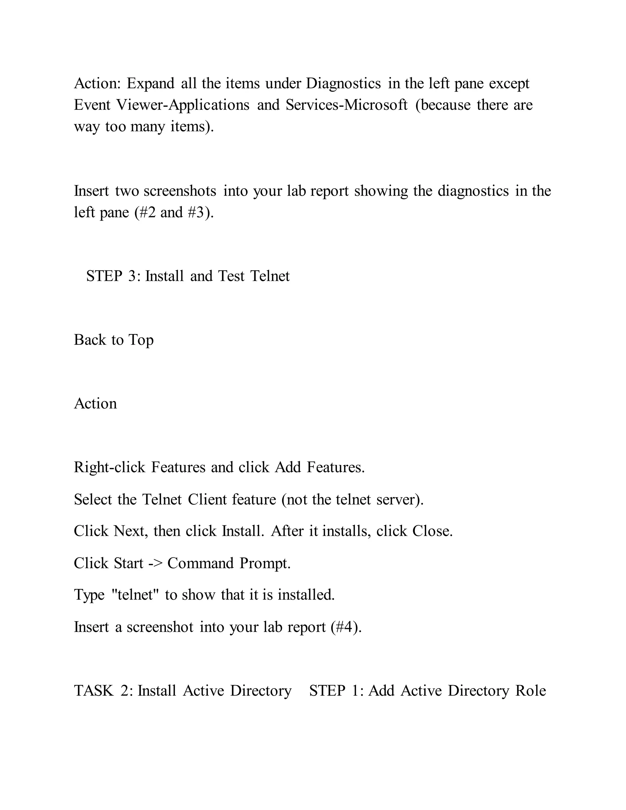 Action: Expand all the items under Diagnostics in the left pane except
Event Viewer-Applications and Services-Microsoft (because there are
way too many items).
Insert two screenshots into your lab report showing the diagnostics in the
left pane (#2 and #3).
STEP 3: Install and Test Telnet
Back to Top
Action
Right-click Features and click Add Features.
Select the Telnet Client feature (not the telnet server).
Click Next, then click Install. After it installs, click Close.
Click Start -> Command Prompt.
Type "telnet" to show that it is installed.
Insert a screenshot into your lab report (#4).
TASK 2: Install Active Directory STEP 1: Add Active Directory Role
 