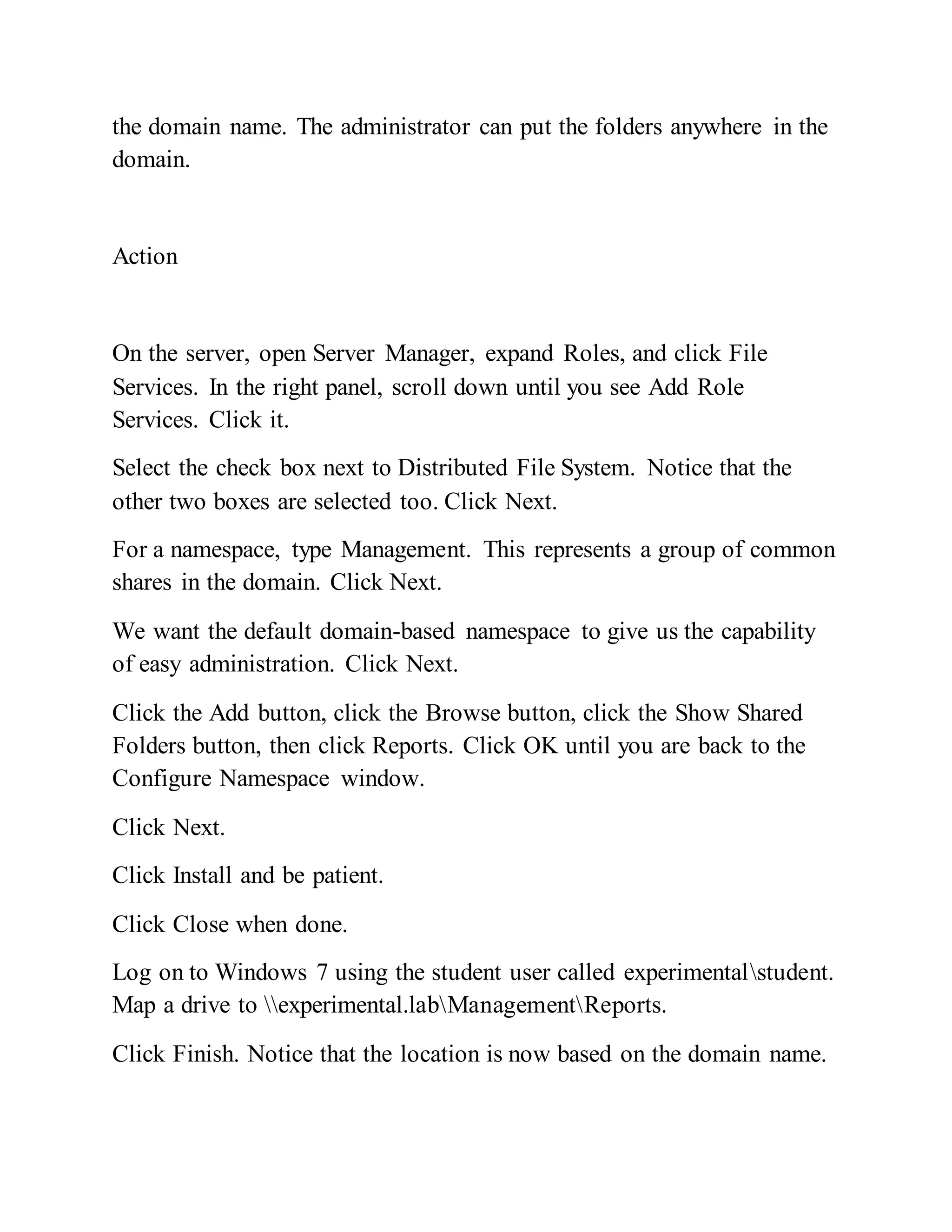 the domain name. The administrator can put the folders anywhere in the
domain.
Action
On the server, open Server Manager, expand Roles, and click File
Services. In the right panel, scroll down until you see Add Role
Services. Click it.
Select the check box next to Distributed File System. Notice that the
other two boxes are selected too. Click Next.
For a namespace, type Management. This represents a group of common
shares in the domain. Click Next.
We want the default domain-based namespace to give us the capability
of easy administration. Click Next.
Click the Add button, click the Browse button, click the Show Shared
Folders button, then click Reports. Click OK until you are back to the
Configure Namespace window.
Click Next.
Click Install and be patient.
Click Close when done.
Log on to Windows 7 using the student user called experimentalstudent.
Map a drive to experimental.labManagementReports.
Click Finish. Notice that the location is now based on the domain name.
 