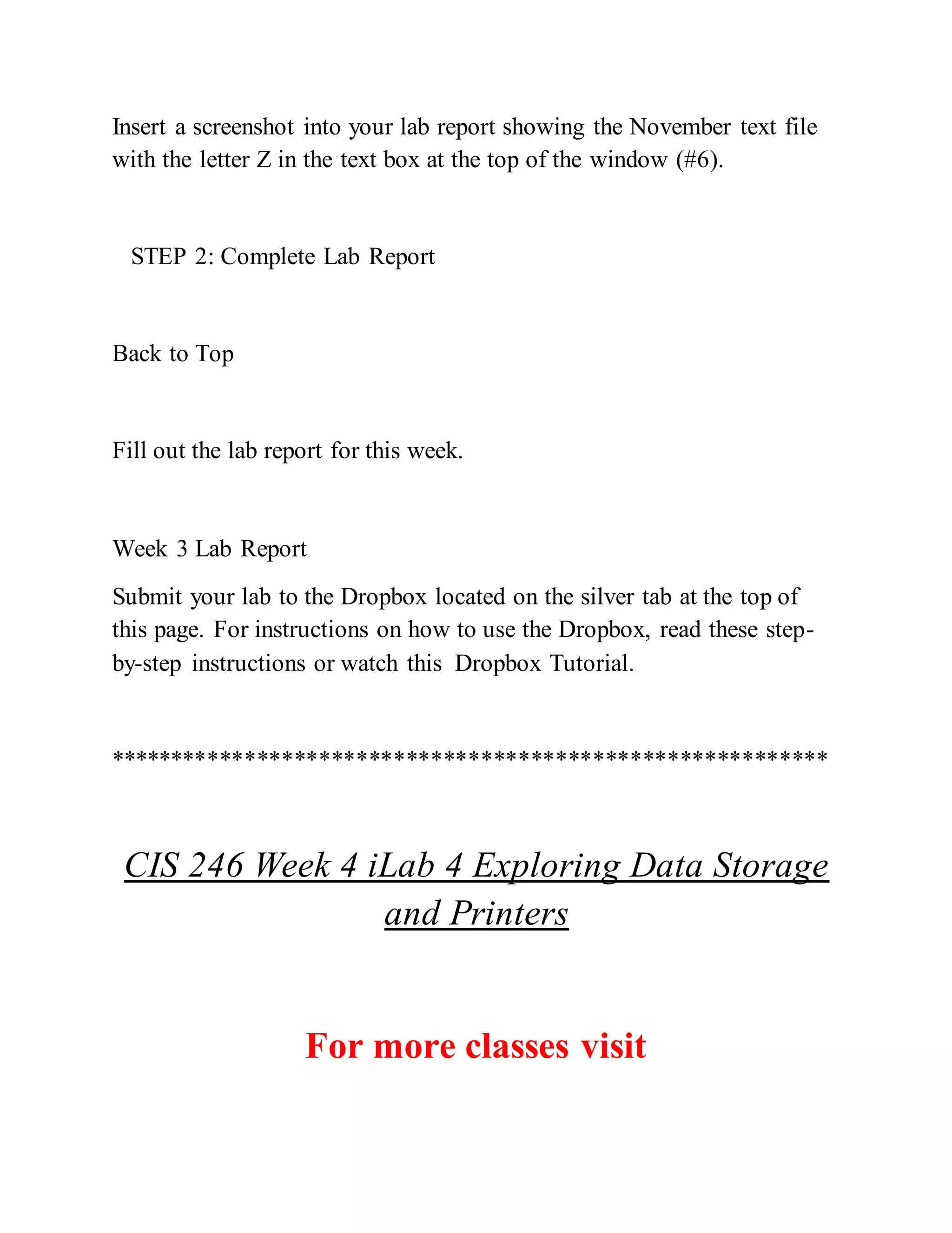 Insert a screenshot into your lab report showing the November text file
with the letter Z in the text box at the top of the window (#6).
STEP 2: Complete Lab Report
Back to Top
Fill out the lab report for this week.
Week 3 Lab Report
Submit your lab to the Dropbox located on the silver tab at the top of
this page. For instructions on how to use the Dropbox, read these step-
by-step instructions or watch this Dropbox Tutorial.
**********************************************************
CIS 246 Week 4 iLab 4 Exploring Data Storage
and Printers
For more classes visit
 