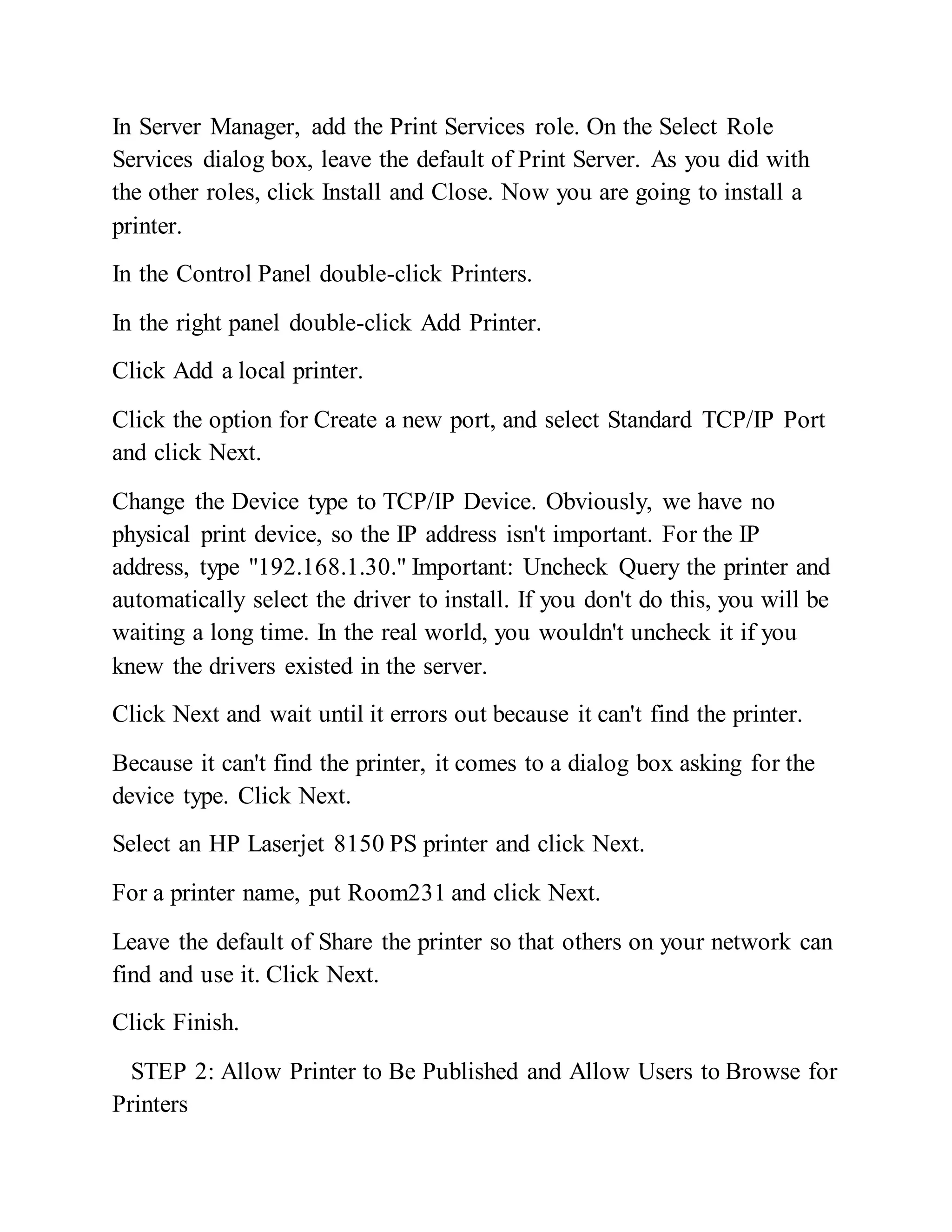 In Server Manager, add the Print Services role. On the Select Role
Services dialog box, leave the default of Print Server. As you did with
the other roles, click Install and Close. Now you are going to install a
printer.
In the Control Panel double-click Printers.
In the right panel double-click Add Printer.
Click Add a local printer.
Click the option for Create a new port, and select Standard TCP/IP Port
and click Next.
Change the Device type to TCP/IP Device. Obviously, we have no
physical print device, so the IP address isn't important. For the IP
address, type "192.168.1.30." Important: Uncheck Query the printer and
automatically select the driver to install. If you don't do this, you will be
waiting a long time. In the real world, you wouldn't uncheck it if you
knew the drivers existed in the server.
Click Next and wait until it errors out because it can't find the printer.
Because it can't find the printer, it comes to a dialog box asking for the
device type. Click Next.
Select an HP Laserjet 8150 PS printer and click Next.
For a printer name, put Room231 and click Next.
Leave the default of Share the printer so that others on your network can
find and use it. Click Next.
Click Finish.
STEP 2: Allow Printer to Be Published and Allow Users to Browse for
Printers
 