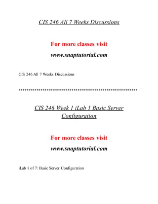 CIS 246 All 7 Weeks Discussions
For more classes visit
www.snaptutorial.com
CIS 246 All 7 Weeks Discussions
**********************************************************
CIS 246 Week 1 iLab 1 Basic Server
Configuration
For more classes visit
www.snaptutorial.com
iLab 1 of 7: Basic Server Configuration
 