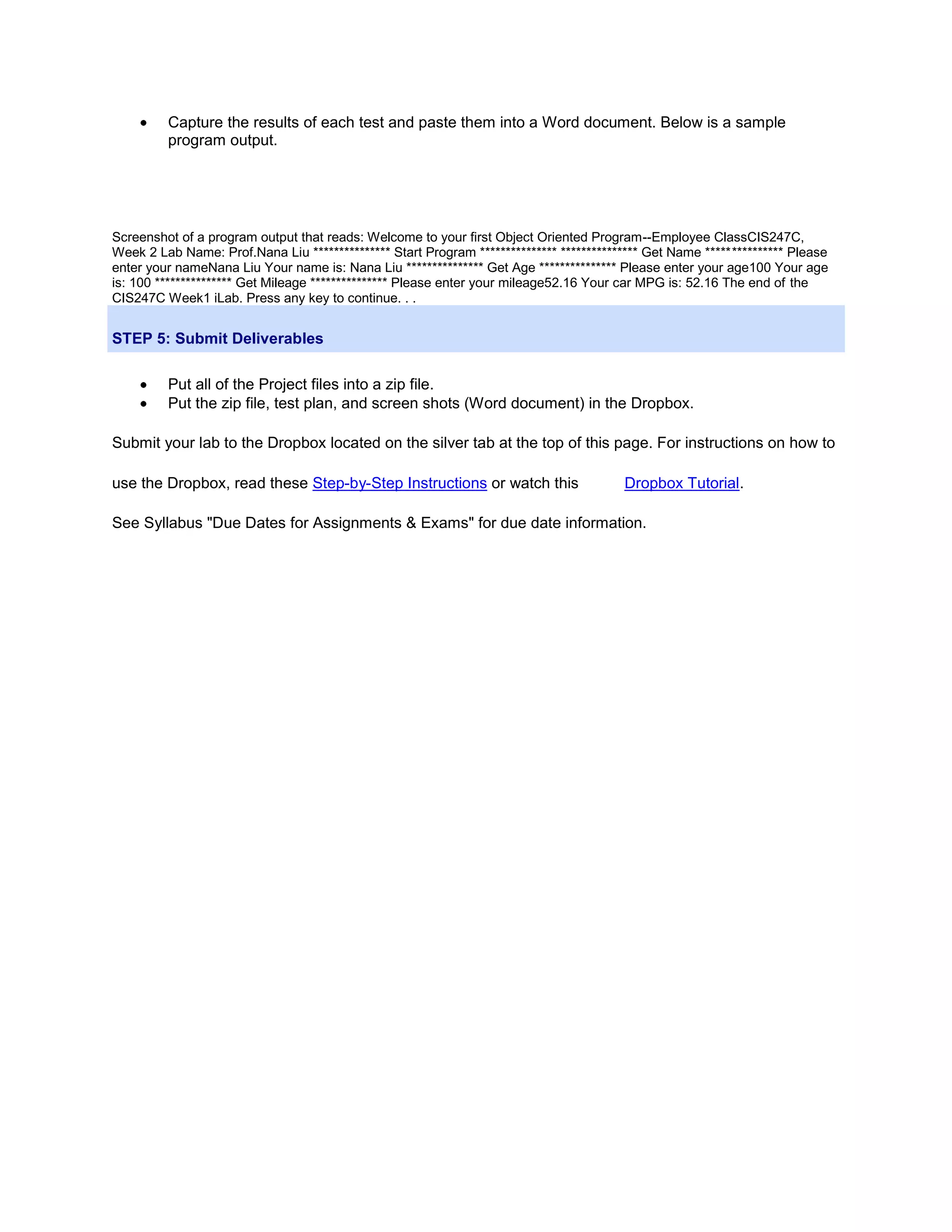 Capture the results of each test and paste them into a Word document. Below is a sample program output. Screenshot of a program output that reads: Welcome to your first Object Oriented Program--Employee ClassCIS247C, Week 2 Lab Name: Prof.Nana Liu *************** Start Program *************** *************** Get Name *************** Please enter your nameNana Liu Your name is: Nana Liu *************** Get Age *************** Please enter your age100 Your age is: 100 *************** Get Mileage *************** Please enter your mileage52.16 Your car MPG is: 52.16 The end of the CIS247C Week1 iLab. Press any key to continue. . . STEP 5: Submit Deliverables Put all of the Project files into a zip file. Put the zip file, test plan, and screen shots (Word document) in the Dropbox. Submit your lab to the Dropbox located on the silver tab at the top of this page. For instructions on how to use the Dropbox, read these Step-by-Step Instructions or watch this Dropbox Tutorial. See Syllabus "Due Dates for Assignments & Exams" for due date information. 