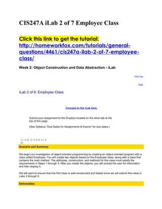 CIS247A iLab 2 of 7 Employee Class

Click this link to get the tutorial:
http://homeworkfox.com/tutorials/general-
questions/4461/cis247a-ilab-2-of-7-employee-
class/
Week 2: Object Construction and Data Abstraction - iLab

                                                                                                       Print This



                                                                                                           Page



iLab 2 of 6: Employee Class



                                         Connect to the iLab here.


         Submit your assignment to the Dropbox located on the silver tab at the
         top of this page.

         (See Syllabus "Due Dates for Assignments & Exams" for due dates.)




 iLAB OVERVIE
 W
Scenario and Summary

We begin our investigation of object-oriented programming by creating an object-oriented program with a
class called Employee. You will create two objects based on the Employee class, along with a class that
contains the main method. The attributes, constructors, and methods for this class must satisfy the
requirements in Steps 1 through 3. After you create the objects, you will prompt the user for information
and then display it.

We will want to ensure that this first class is well-constructed and tested since we will extend this class in
Labs 3 through 6.

Deliverables
 