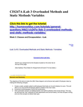 CIS247A iLab 3 Overloaded Methods and
Static Methods Variables

Click this link to get the tutorial:
http://homeworkfox.com/tutorials/general-
questions/4462/cis247a-ilab-3-overloaded-methods-
and-static-methods-variables/
Week 3: Classes and Encapsulation - iLab


                                                                                                  Print This
                                                                                                      Page



iLab 3 of 6: Overloaded Methods and Static Methods / Variables



                                       Connect to the iLab here.


        Submit your assignment to the Dropbox located on the silver tab at
        the top of this page.

        (See Syllabus "Due Dates for Assignments & Exams" for due dates.)




 iLAB OVERVIEW
Scenario and Summary

The objective of the lab is to take the UML Class diagram and enhance last week's Employee class by
making the following changes:

   1. Create a static variable called numEmployees that holds an int and initialize it to zero. This will
      allow us to count all the Employee objects created in the main class.
   2. Increment numEmployees in all of the constructors
   3. Add overloaded versions of setDependents and setAnnualSalary that accept strings. This way,
      we will have two "set" methods for both dependents and annual salary; one that accepts a string,
      and one that accepts its default data type.
 