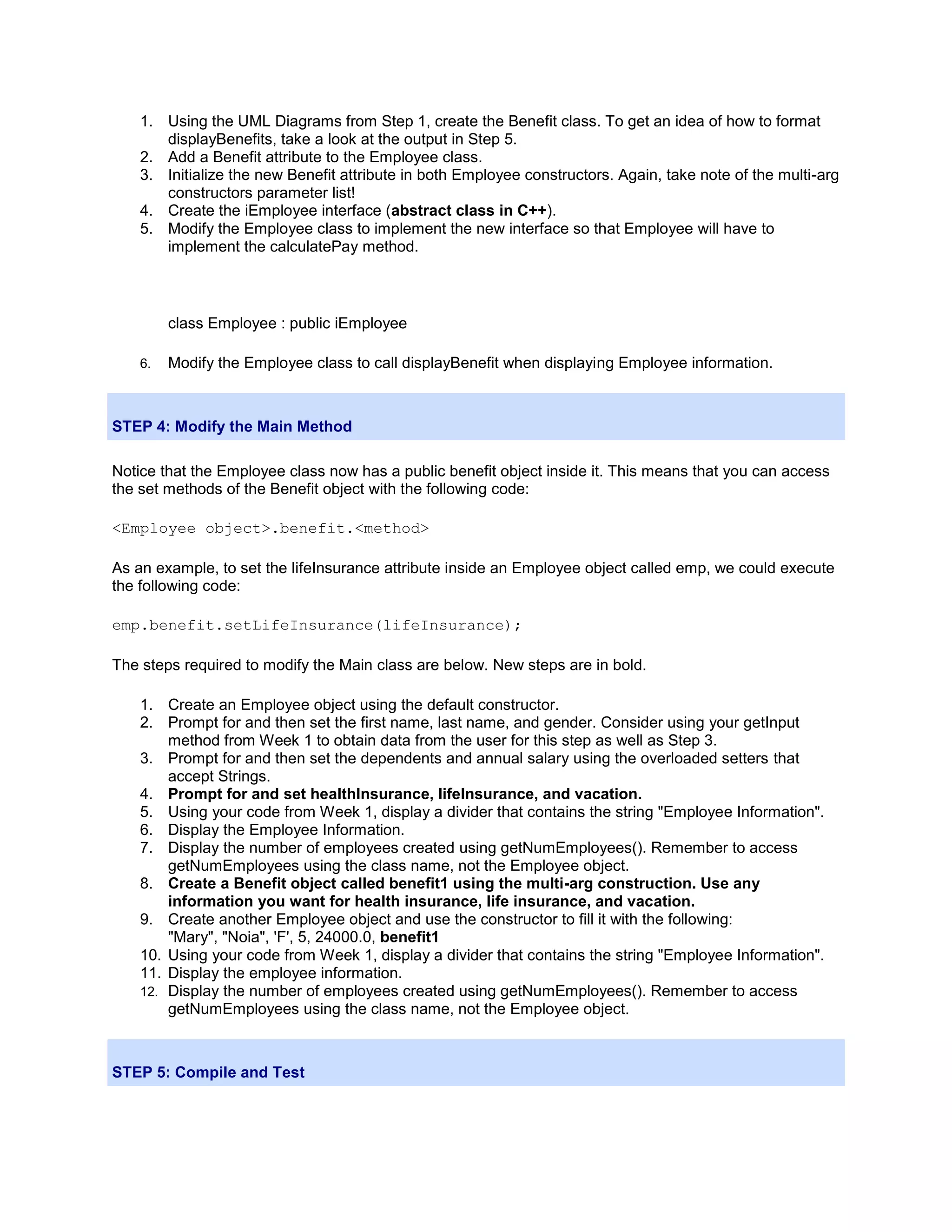 1. Using the UML Diagrams from Step 1, create the Benefit class. To get an idea of how to format
       displayBenefits, take a look at the output in Step 5.
    2. Add a Benefit attribute to the Employee class.
    3. Initialize the new Benefit attribute in both Employee constructors. Again, take note of the multi-arg
       constructors parameter list!
    4. Create the iEmployee interface (abstract class in C++).
    5. Modify the Employee class to implement the new interface so that Employee will have to
       implement the calculatePay method.



         class Employee : public iEmployee

    6.   Modify the Employee class to call displayBenefit when displaying Employee information.



STEP 4: Modify the Main Method

Notice that the Employee class now has a public benefit object inside it. This means that you can access
the set methods of the Benefit object with the following code:

<Employee object>.benefit.<method>

As an example, to set the lifeInsurance attribute inside an Employee object called emp, we could execute
the following code:

emp.benefit.setLifeInsurance(lifeInsurance);

The steps required to modify the Main class are below. New steps are in bold.

    1. Create an Employee object using the default constructor.
    2. Prompt for and then set the first name, last name, and gender. Consider using your getInput
        method from Week 1 to obtain data from the user for this step as well as Step 3.
    3. Prompt for and then set the dependents and annual salary using the overloaded setters that
        accept Strings.
    4. Prompt for and set healthInsurance, lifeInsurance, and vacation.
    5. Using your code from Week 1, display a divider that contains the string "Employee Information".
    6. Display the Employee Information.
    7. Display the number of employees created using getNumEmployees(). Remember to access
        getNumEmployees using the class name, not the Employee object.
    8. Create a Benefit object called benefit1 using the multi-arg construction. Use any
        information you want for health insurance, life insurance, and vacation.
    9. Create another Employee object and use the constructor to fill it with the following:
        "Mary", "Noia", 'F', 5, 24000.0, benefit1
    10. Using your code from Week 1, display a divider that contains the string "Employee Information".
    11. Display the employee information.
    12. Display the number of employees created using getNumEmployees(). Remember to access
        getNumEmployees using the class name, not the Employee object.



STEP 5: Compile and Test
 