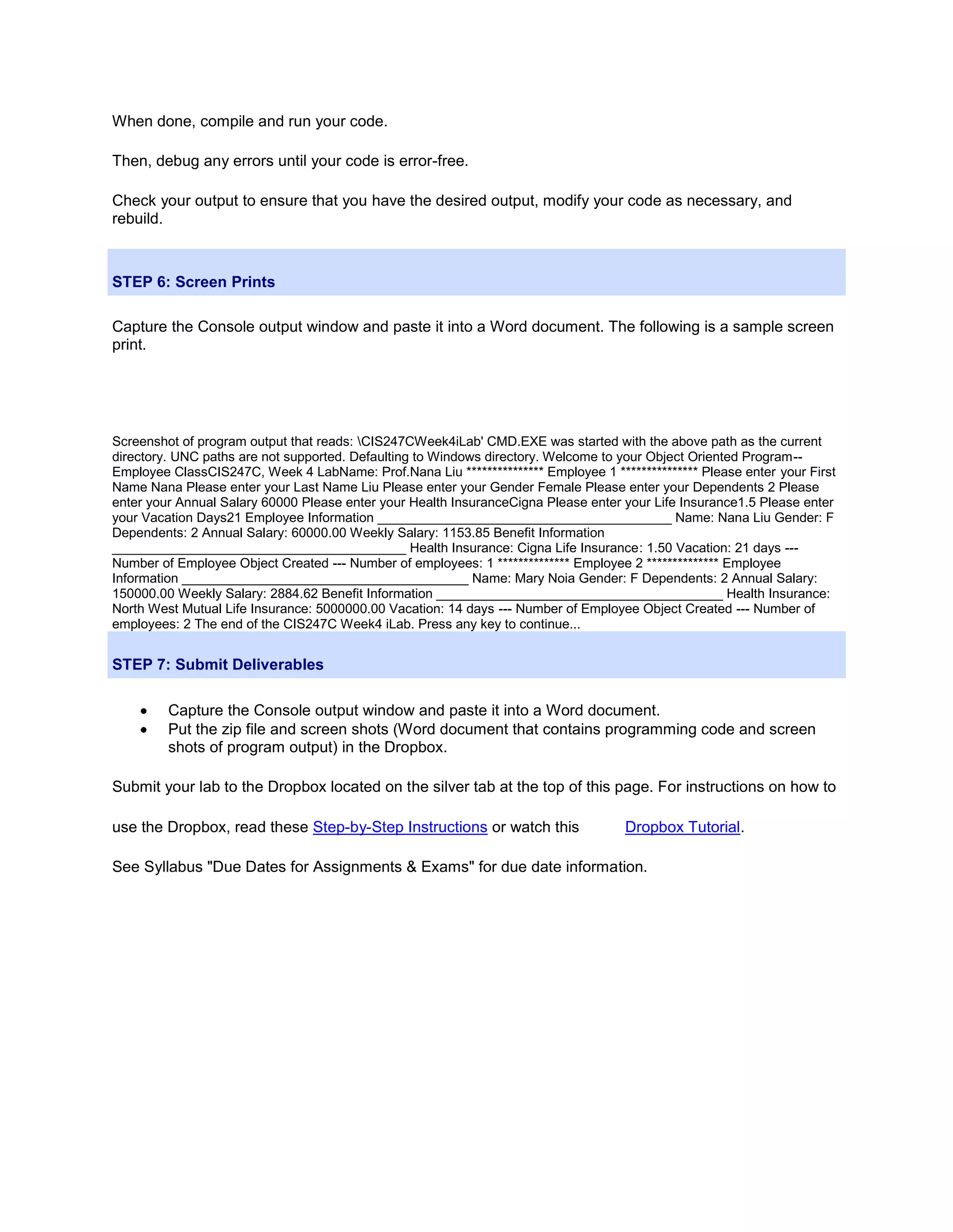 When done, compile and run your code.

Then, debug any errors until your code is error-free.

Check your output to ensure that you have the desired output, modify your code as necessary, and
rebuild.



STEP 6: Screen Prints

Capture the Console output window and paste it into a Word document. The following is a sample screen
print.




Screenshot of program output that reads: CIS247CWeek4iLab' CMD.EXE was started with the above path as the current
directory. UNC paths are not supported. Defaulting to Windows directory. Welcome to your Object Oriented Program--
Employee ClassCIS247C, Week 4 LabName: Prof.Nana Liu *************** Employee 1 *************** Please enter your First
Name Nana Please enter your Last Name Liu Please enter your Gender Female Please enter your Dependents 2 Please
enter your Annual Salary 60000 Please enter your Health InsuranceCigna Please enter your Life Insurance1.5 Please enter
your Vacation Days21 Employee Information ________________________________________ Name: Nana Liu Gender: F
Dependents: 2 Annual Salary: 60000.00 Weekly Salary: 1153.85 Benefit Information
________________________________________ Health Insurance: Cigna Life Insurance: 1.50 Vacation: 21 days ---
Number of Employee Object Created --- Number of employees: 1 ************** Employee 2 ************** Employee
Information _______________________________________ Name: Mary Noia Gender: F Dependents: 2 Annual Salary:
150000.00 Weekly Salary: 2884.62 Benefit Information _______________________________________ Health Insurance:
North West Mutual Life Insurance: 5000000.00 Vacation: 14 days --- Number of Employee Object Created --- Number of
employees: 2 The end of the CIS247C Week4 iLab. Press any key to continue...


STEP 7: Submit Deliverables

         Capture the Console output window and paste it into a Word document.
         Put the zip file and screen shots (Word document that contains programming code and screen
         shots of program output) in the Dropbox.

Submit your lab to the Dropbox located on the silver tab at the top of this page. For instructions on how to

use the Dropbox, read these Step-by-Step Instructions or watch this                 Dropbox Tutorial.

See Syllabus "Due Dates for Assignments & Exams" for due date information.
 