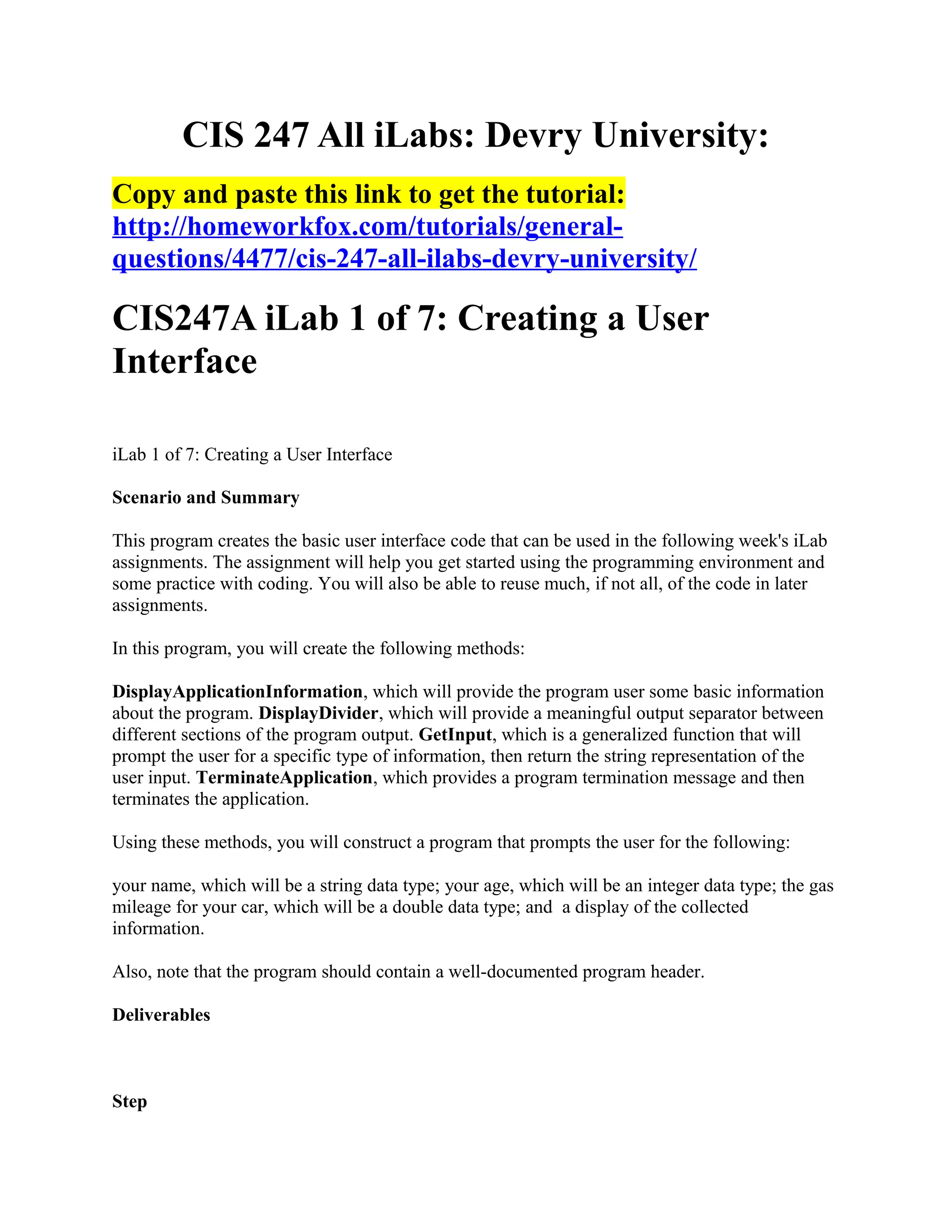 CIS 247 All iLabs: Devry University:
Copy and paste this link to get the tutorial:
http://homeworkfox.com/tutorials/general-
questions/4477/cis-247-all-ilabs-devry-university/

CIS247A iLab 1 of 7: Creating a User
Interface

iLab 1 of 7: Creating a User Interface

Scenario and Summary

This program creates the basic user interface code that can be used in the following week's iLab
assignments. The assignment will help you get started using the programming environment and
some practice with coding. You will also be able to reuse much, if not all, of the code in later
assignments.

In this program, you will create the following methods:

DisplayApplicationInformation, which will provide the program user some basic information
about the program. DisplayDivider, which will provide a meaningful output separator between
different sections of the program output. GetInput, which is a generalized function that will
prompt the user for a specific type of information, then return the string representation of the
user input. TerminateApplication, which provides a program termination message and then
terminates the application.

Using these methods, you will construct a program that prompts the user for the following:

your name, which will be a string data type; your age, which will be an integer data type; the gas
mileage for your car, which will be a double data type; and a display of the collected
information.

Also, note that the program should contain a well-documented program header.

Deliverables



Step
 