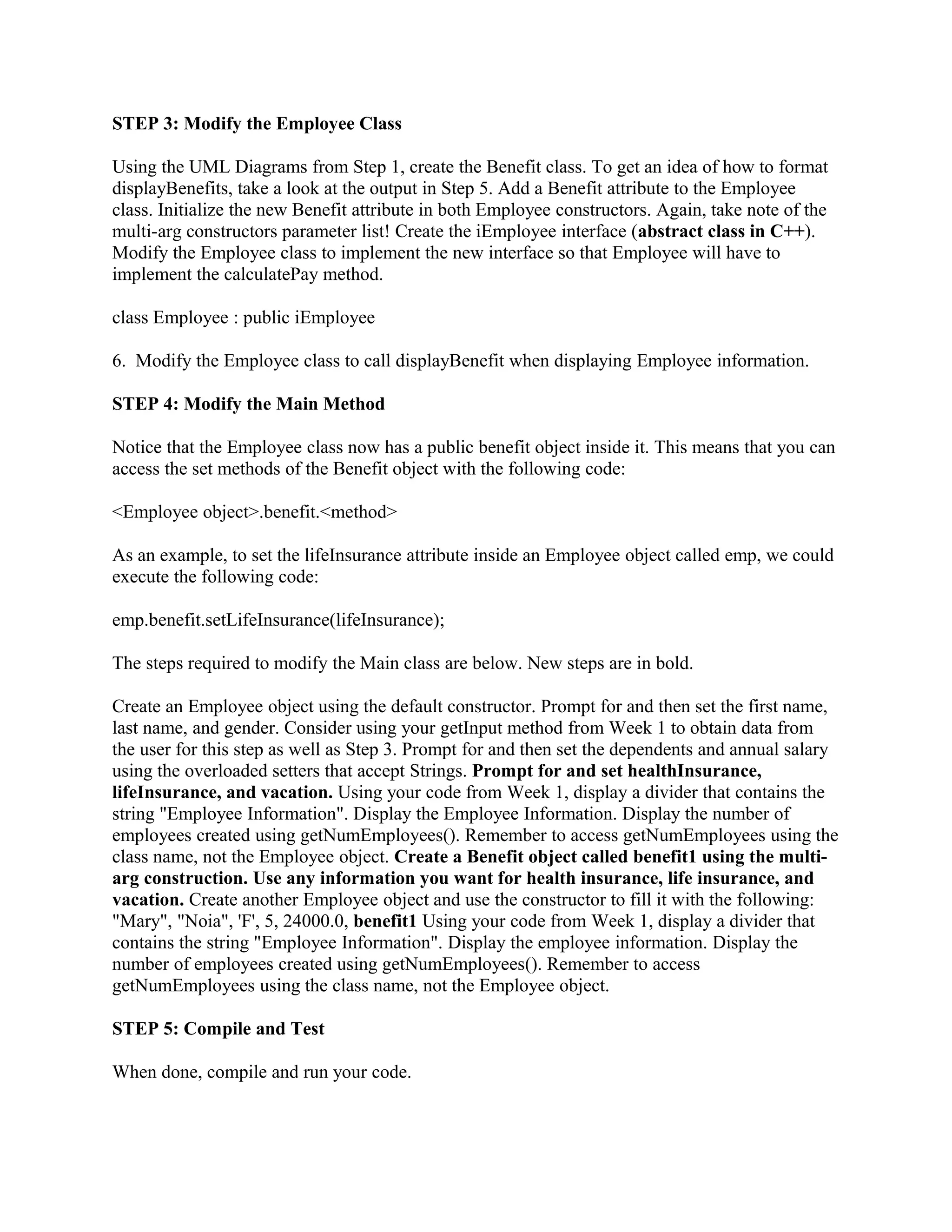 STEP 3: Modify the Employee Class

Using the UML Diagrams from Step 1, create the Benefit class. To get an idea of how to format
displayBenefits, take a look at the output in Step 5. Add a Benefit attribute to the Employee
class. Initialize the new Benefit attribute in both Employee constructors. Again, take note of the
multi-arg constructors parameter list! Create the iEmployee interface (abstract class in C++).
Modify the Employee class to implement the new interface so that Employee will have to
implement the calculatePay method.

class Employee : public iEmployee

6. Modify the Employee class to call displayBenefit when displaying Employee information.

STEP 4: Modify the Main Method

Notice that the Employee class now has a public benefit object inside it. This means that you can
access the set methods of the Benefit object with the following code:

<Employee object>.benefit.<method>

As an example, to set the lifeInsurance attribute inside an Employee object called emp, we could
execute the following code:

emp.benefit.setLifeInsurance(lifeInsurance);

The steps required to modify the Main class are below. New steps are in bold.

Create an Employee object using the default constructor. Prompt for and then set the first name,
last name, and gender. Consider using your getInput method from Week 1 to obtain data from
the user for this step as well as Step 3. Prompt for and then set the dependents and annual salary
using the overloaded setters that accept Strings. Prompt for and set healthInsurance,
lifeInsurance, and vacation. Using your code from Week 1, display a divider that contains the
string "Employee Information". Display the Employee Information. Display the number of
employees created using getNumEmployees(). Remember to access getNumEmployees using the
class name, not the Employee object. Create a Benefit object called benefit1 using the multi-
arg construction. Use any information you want for health insurance, life insurance, and
vacation. Create another Employee object and use the constructor to fill it with the following:
"Mary", "Noia", 'F', 5, 24000.0, benefit1 Using your code from Week 1, display a divider that
contains the string "Employee Information". Display the employee information. Display the
number of employees created using getNumEmployees(). Remember to access
getNumEmployees using the class name, not the Employee object.

STEP 5: Compile and Test

When done, compile and run your code.
 