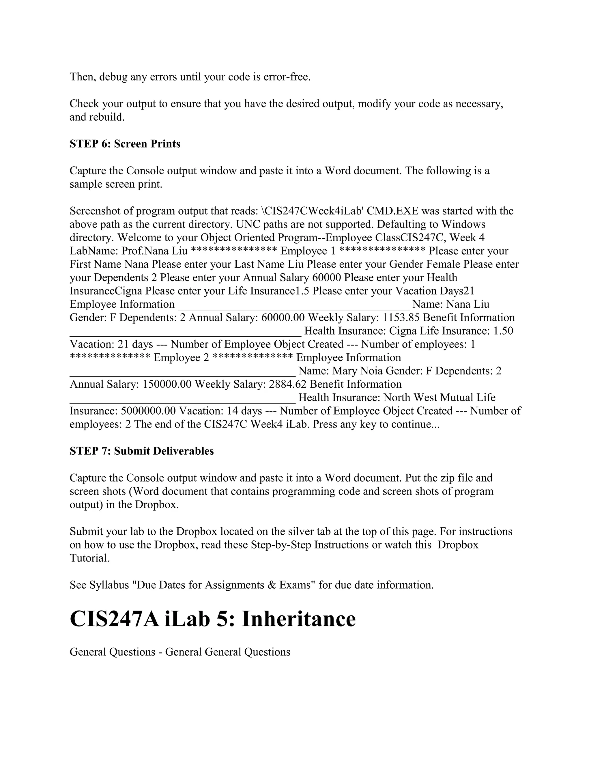 Then, debug any errors until your code is error-free.

Check your output to ensure that you have the desired output, modify your code as necessary,
and rebuild.

STEP 6: Screen Prints

Capture the Console output window and paste it into a Word document. The following is a
sample screen print.

Screenshot of program output that reads: CIS247CWeek4iLab' CMD.EXE was started with the
above path as the current directory. UNC paths are not supported. Defaulting to Windows
directory. Welcome to your Object Oriented Program--Employee ClassCIS247C, Week 4
LabName: Prof.Nana Liu *************** Employee 1 *************** Please enter your
First Name Nana Please enter your Last Name Liu Please enter your Gender Female Please enter
your Dependents 2 Please enter your Annual Salary 60000 Please enter your Health
InsuranceCigna Please enter your Life Insurance1.5 Please enter your Vacation Days21
Employee Information ________________________________________ Name: Nana Liu
Gender: F Dependents: 2 Annual Salary: 60000.00 Weekly Salary: 1153.85 Benefit Information
________________________________________ Health Insurance: Cigna Life Insurance: 1.50
Vacation: 21 days --- Number of Employee Object Created --- Number of employees: 1
************** Employee 2 ************** Employee Information
_______________________________________ Name: Mary Noia Gender: F Dependents: 2
Annual Salary: 150000.00 Weekly Salary: 2884.62 Benefit Information
_______________________________________ Health Insurance: North West Mutual Life
Insurance: 5000000.00 Vacation: 14 days --- Number of Employee Object Created --- Number of
employees: 2 The end of the CIS247C Week4 iLab. Press any key to continue...

STEP 7: Submit Deliverables

Capture the Console output window and paste it into a Word document. Put the zip file and
screen shots (Word document that contains programming code and screen shots of program
output) in the Dropbox.

Submit your lab to the Dropbox located on the silver tab at the top of this page. For instructions
on how to use the Dropbox, read these Step-by-Step Instructions or watch this Dropbox
Tutorial.

See Syllabus "Due Dates for Assignments & Exams" for due date information.


CIS247A iLab 5: Inheritance
General Questions - General General Questions
 
