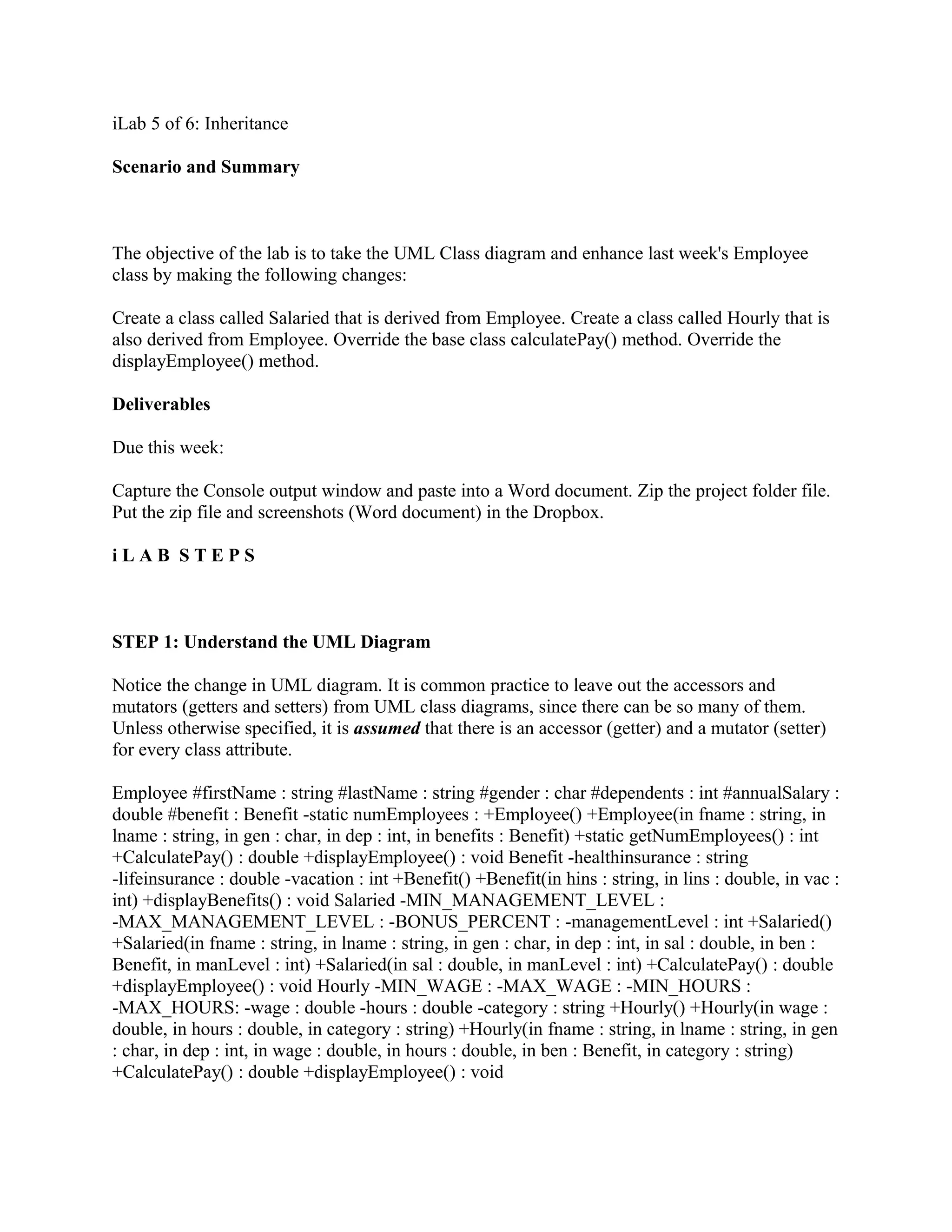 iLab 5 of 6: Inheritance

Scenario and Summary



The objective of the lab is to take the UML Class diagram and enhance last week's Employee
class by making the following changes:

Create a class called Salaried that is derived from Employee. Create a class called Hourly that is
also derived from Employee. Override the base class calculatePay() method. Override the
displayEmployee() method.

Deliverables

Due this week:

Capture the Console output window and paste into a Word document. Zip the project folder file.
Put the zip file and screenshots (Word document) in the Dropbox.

iLAB STEPS



STEP 1: Understand the UML Diagram

Notice the change in UML diagram. It is common practice to leave out the accessors and
mutators (getters and setters) from UML class diagrams, since there can be so many of them.
Unless otherwise specified, it is assumed that there is an accessor (getter) and a mutator (setter)
for every class attribute.

Employee #firstName : string #lastName : string #gender : char #dependents : int #annualSalary :
double #benefit : Benefit -static numEmployees : +Employee() +Employee(in fname : string, in
lname : string, in gen : char, in dep : int, in benefits : Benefit) +static getNumEmployees() : int
+CalculatePay() : double +displayEmployee() : void Benefit -healthinsurance : string
-lifeinsurance : double -vacation : int +Benefit() +Benefit(in hins : string, in lins : double, in vac :
int) +displayBenefits() : void Salaried -MIN_MANAGEMENT_LEVEL :
-MAX_MANAGEMENT_LEVEL : -BONUS_PERCENT : -managementLevel : int +Salaried()
+Salaried(in fname : string, in lname : string, in gen : char, in dep : int, in sal : double, in ben :
Benefit, in manLevel : int) +Salaried(in sal : double, in manLevel : int) +CalculatePay() : double
+displayEmployee() : void Hourly -MIN_WAGE : -MAX_WAGE : -MIN_HOURS :
-MAX_HOURS: -wage : double -hours : double -category : string +Hourly() +Hourly(in wage :
double, in hours : double, in category : string) +Hourly(in fname : string, in lname : string, in gen
: char, in dep : int, in wage : double, in hours : double, in ben : Benefit, in category : string)
+CalculatePay() : double +displayEmployee() : void
 