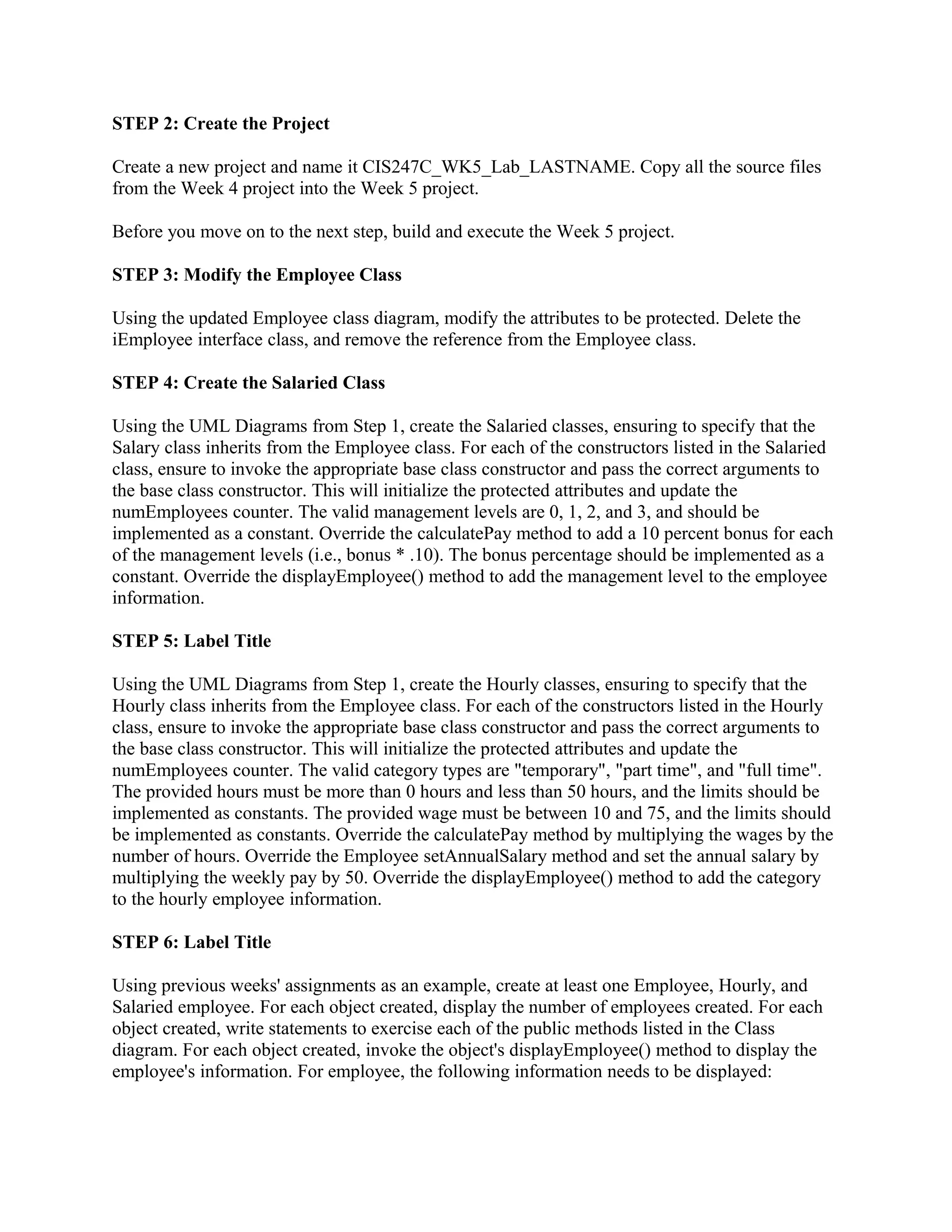 STEP 2: Create the Project

Create a new project and name it CIS247C_WK5_Lab_LASTNAME. Copy all the source files
from the Week 4 project into the Week 5 project.

Before you move on to the next step, build and execute the Week 5 project.

STEP 3: Modify the Employee Class

Using the updated Employee class diagram, modify the attributes to be protected. Delete the
iEmployee interface class, and remove the reference from the Employee class.

STEP 4: Create the Salaried Class

Using the UML Diagrams from Step 1, create the Salaried classes, ensuring to specify that the
Salary class inherits from the Employee class. For each of the constructors listed in the Salaried
class, ensure to invoke the appropriate base class constructor and pass the correct arguments to
the base class constructor. This will initialize the protected attributes and update the
numEmployees counter. The valid management levels are 0, 1, 2, and 3, and should be
implemented as a constant. Override the calculatePay method to add a 10 percent bonus for each
of the management levels (i.e., bonus * .10). The bonus percentage should be implemented as a
constant. Override the displayEmployee() method to add the management level to the employee
information.

STEP 5: Label Title

Using the UML Diagrams from Step 1, create the Hourly classes, ensuring to specify that the
Hourly class inherits from the Employee class. For each of the constructors listed in the Hourly
class, ensure to invoke the appropriate base class constructor and pass the correct arguments to
the base class constructor. This will initialize the protected attributes and update the
numEmployees counter. The valid category types are "temporary", "part time", and "full time".
The provided hours must be more than 0 hours and less than 50 hours, and the limits should be
implemented as constants. The provided wage must be between 10 and 75, and the limits should
be implemented as constants. Override the calculatePay method by multiplying the wages by the
number of hours. Override the Employee setAnnualSalary method and set the annual salary by
multiplying the weekly pay by 50. Override the displayEmployee() method to add the category
to the hourly employee information.

STEP 6: Label Title

Using previous weeks' assignments as an example, create at least one Employee, Hourly, and
Salaried employee. For each object created, display the number of employees created. For each
object created, write statements to exercise each of the public methods listed in the Class
diagram. For each object created, invoke the object's displayEmployee() method to display the
employee's information. For employee, the following information needs to be displayed:
 