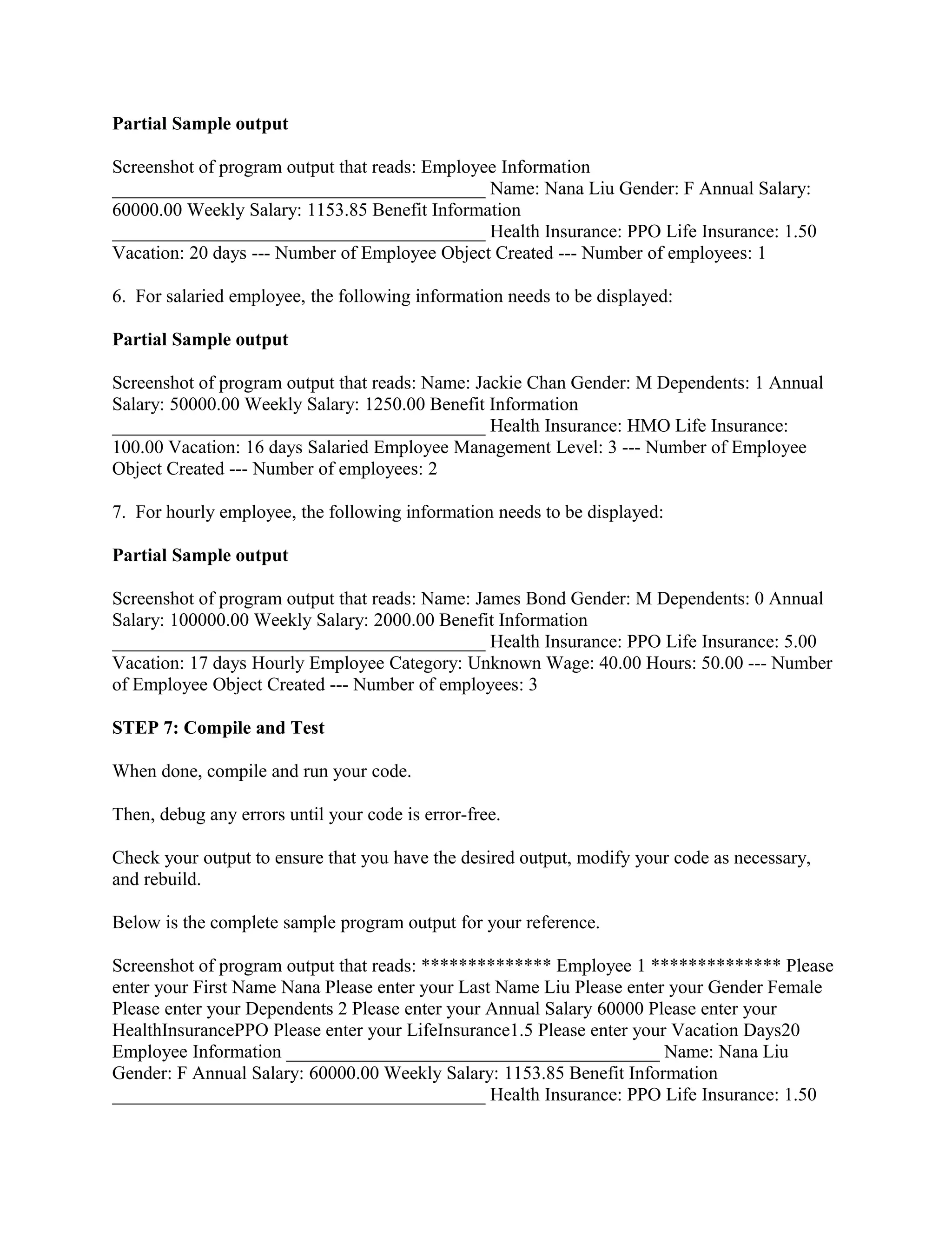 Partial Sample output

Screenshot of program output that reads: Employee Information
________________________________________ Name: Nana Liu Gender: F Annual Salary:
60000.00 Weekly Salary: 1153.85 Benefit Information
________________________________________ Health Insurance: PPO Life Insurance: 1.50
Vacation: 20 days --- Number of Employee Object Created --- Number of employees: 1

6. For salaried employee, the following information needs to be displayed:

Partial Sample output

Screenshot of program output that reads: Name: Jackie Chan Gender: M Dependents: 1 Annual
Salary: 50000.00 Weekly Salary: 1250.00 Benefit Information
________________________________________ Health Insurance: HMO Life Insurance:
100.00 Vacation: 16 days Salaried Employee Management Level: 3 --- Number of Employee
Object Created --- Number of employees: 2

7. For hourly employee, the following information needs to be displayed:

Partial Sample output

Screenshot of program output that reads: Name: James Bond Gender: M Dependents: 0 Annual
Salary: 100000.00 Weekly Salary: 2000.00 Benefit Information
________________________________________ Health Insurance: PPO Life Insurance: 5.00
Vacation: 17 days Hourly Employee Category: Unknown Wage: 40.00 Hours: 50.00 --- Number
of Employee Object Created --- Number of employees: 3

STEP 7: Compile and Test

When done, compile and run your code.

Then, debug any errors until your code is error-free.

Check your output to ensure that you have the desired output, modify your code as necessary,
and rebuild.

Below is the complete sample program output for your reference.

Screenshot of program output that reads: ************** Employee 1 ************** Please
enter your First Name Nana Please enter your Last Name Liu Please enter your Gender Female
Please enter your Dependents 2 Please enter your Annual Salary 60000 Please enter your
HealthInsurancePPO Please enter your LifeInsurance1.5 Please enter your Vacation Days20
Employee Information ________________________________________ Name: Nana Liu
Gender: F Annual Salary: 60000.00 Weekly Salary: 1153.85 Benefit Information
________________________________________ Health Insurance: PPO Life Insurance: 1.50
 