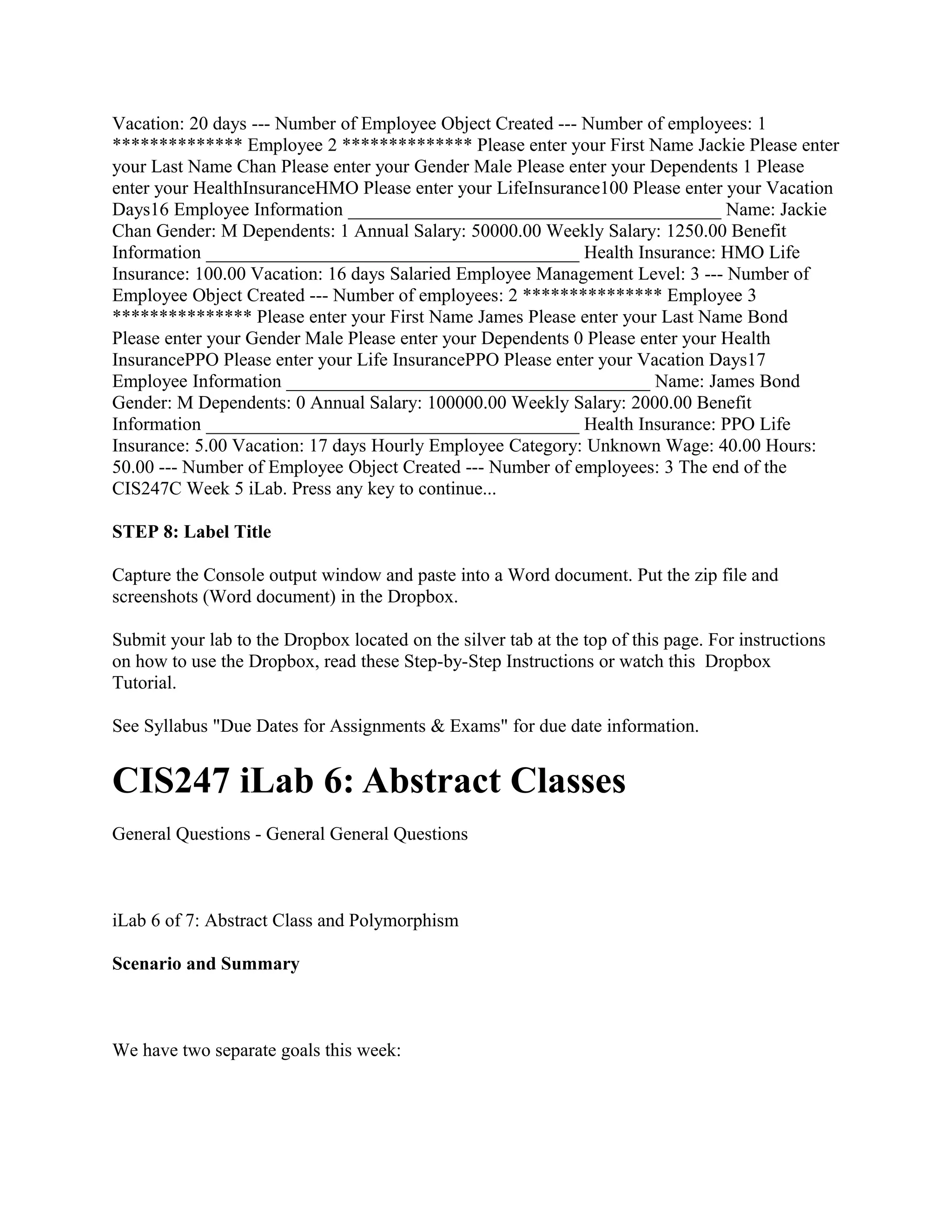 Vacation: 20 days --- Number of Employee Object Created --- Number of employees: 1
************** Employee 2 ************** Please enter your First Name Jackie Please enter
your Last Name Chan Please enter your Gender Male Please enter your Dependents 1 Please
enter your HealthInsuranceHMO Please enter your LifeInsurance100 Please enter your Vacation
Days16 Employee Information ________________________________________ Name: Jackie
Chan Gender: M Dependents: 1 Annual Salary: 50000.00 Weekly Salary: 1250.00 Benefit
Information ________________________________________ Health Insurance: HMO Life
Insurance: 100.00 Vacation: 16 days Salaried Employee Management Level: 3 --- Number of
Employee Object Created --- Number of employees: 2 *************** Employee 3
*************** Please enter your First Name James Please enter your Last Name Bond
Please enter your Gender Male Please enter your Dependents 0 Please enter your Health
InsurancePPO Please enter your Life InsurancePPO Please enter your Vacation Days17
Employee Information _______________________________________ Name: James Bond
Gender: M Dependents: 0 Annual Salary: 100000.00 Weekly Salary: 2000.00 Benefit
Information ________________________________________ Health Insurance: PPO Life
Insurance: 5.00 Vacation: 17 days Hourly Employee Category: Unknown Wage: 40.00 Hours:
50.00 --- Number of Employee Object Created --- Number of employees: 3 The end of the
CIS247C Week 5 iLab. Press any key to continue...

STEP 8: Label Title

Capture the Console output window and paste into a Word document. Put the zip file and
screenshots (Word document) in the Dropbox.

Submit your lab to the Dropbox located on the silver tab at the top of this page. For instructions
on how to use the Dropbox, read these Step-by-Step Instructions or watch this Dropbox
Tutorial.

See Syllabus "Due Dates for Assignments & Exams" for due date information.


CIS247 iLab 6: Abstract Classes
General Questions - General General Questions



iLab 6 of 7: Abstract Class and Polymorphism

Scenario and Summary



We have two separate goals this week:
 
