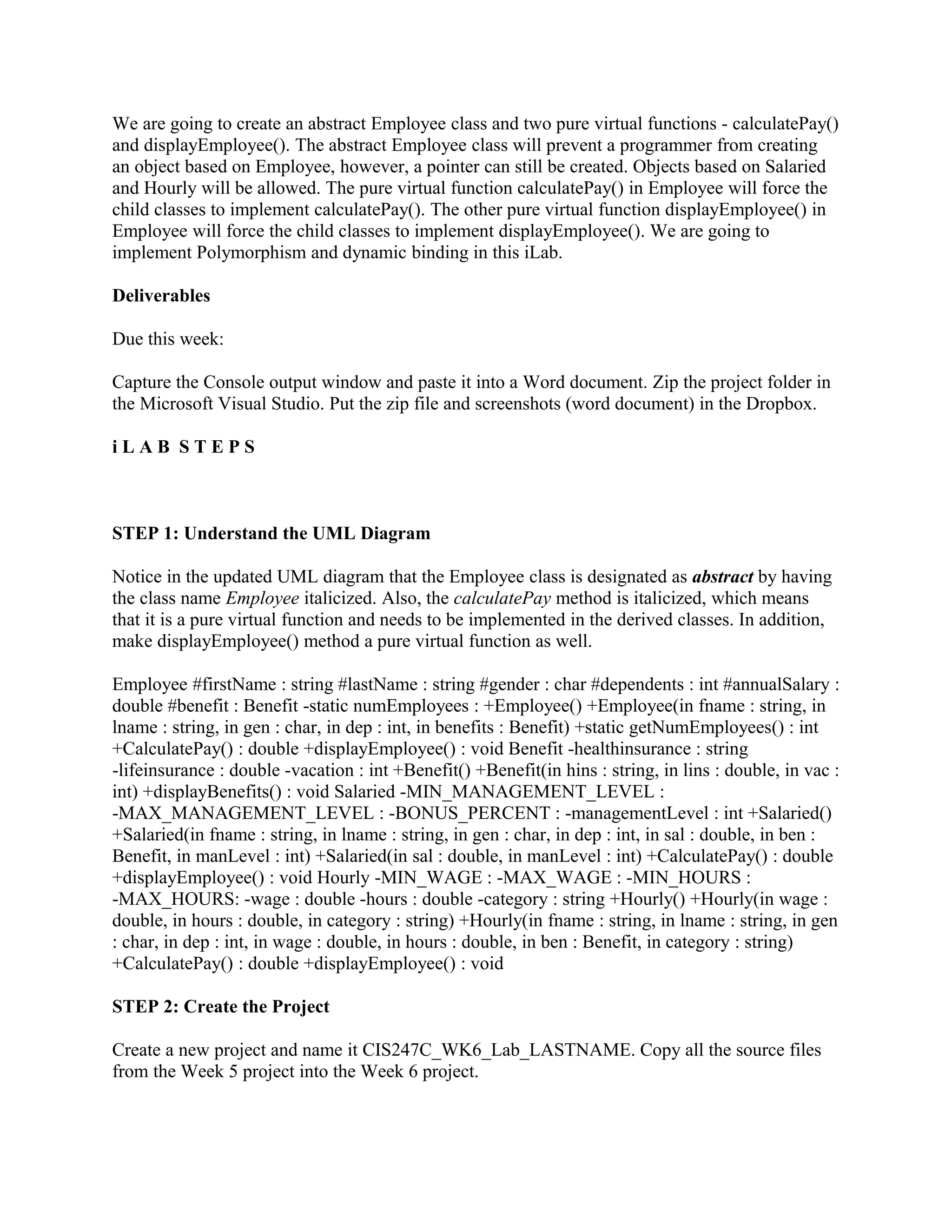 We are going to create an abstract Employee class and two pure virtual functions - calculatePay()
and displayEmployee(). The abstract Employee class will prevent a programmer from creating
an object based on Employee, however, a pointer can still be created. Objects based on Salaried
and Hourly will be allowed. The pure virtual function calculatePay() in Employee will force the
child classes to implement calculatePay(). The other pure virtual function displayEmployee() in
Employee will force the child classes to implement displayEmployee(). We are going to
implement Polymorphism and dynamic binding in this iLab.

Deliverables

Due this week:

Capture the Console output window and paste it into a Word document. Zip the project folder in
the Microsoft Visual Studio. Put the zip file and screenshots (word document) in the Dropbox.

iLAB STEPS



STEP 1: Understand the UML Diagram

Notice in the updated UML diagram that the Employee class is designated as abstract by having
the class name Employee italicized. Also, the calculatePay method is italicized, which means
that it is a pure virtual function and needs to be implemented in the derived classes. In addition,
make displayEmployee() method a pure virtual function as well.

Employee #firstName : string #lastName : string #gender : char #dependents : int #annualSalary :
double #benefit : Benefit -static numEmployees : +Employee() +Employee(in fname : string, in
lname : string, in gen : char, in dep : int, in benefits : Benefit) +static getNumEmployees() : int
+CalculatePay() : double +displayEmployee() : void Benefit -healthinsurance : string
-lifeinsurance : double -vacation : int +Benefit() +Benefit(in hins : string, in lins : double, in vac :
int) +displayBenefits() : void Salaried -MIN_MANAGEMENT_LEVEL :
-MAX_MANAGEMENT_LEVEL : -BONUS_PERCENT : -managementLevel : int +Salaried()
+Salaried(in fname : string, in lname : string, in gen : char, in dep : int, in sal : double, in ben :
Benefit, in manLevel : int) +Salaried(in sal : double, in manLevel : int) +CalculatePay() : double
+displayEmployee() : void Hourly -MIN_WAGE : -MAX_WAGE : -MIN_HOURS :
-MAX_HOURS: -wage : double -hours : double -category : string +Hourly() +Hourly(in wage :
double, in hours : double, in category : string) +Hourly(in fname : string, in lname : string, in gen
: char, in dep : int, in wage : double, in hours : double, in ben : Benefit, in category : string)
+CalculatePay() : double +displayEmployee() : void

STEP 2: Create the Project

Create a new project and name it CIS247C_WK6_Lab_LASTNAME. Copy all the source files
from the Week 5 project into the Week 6 project.
 