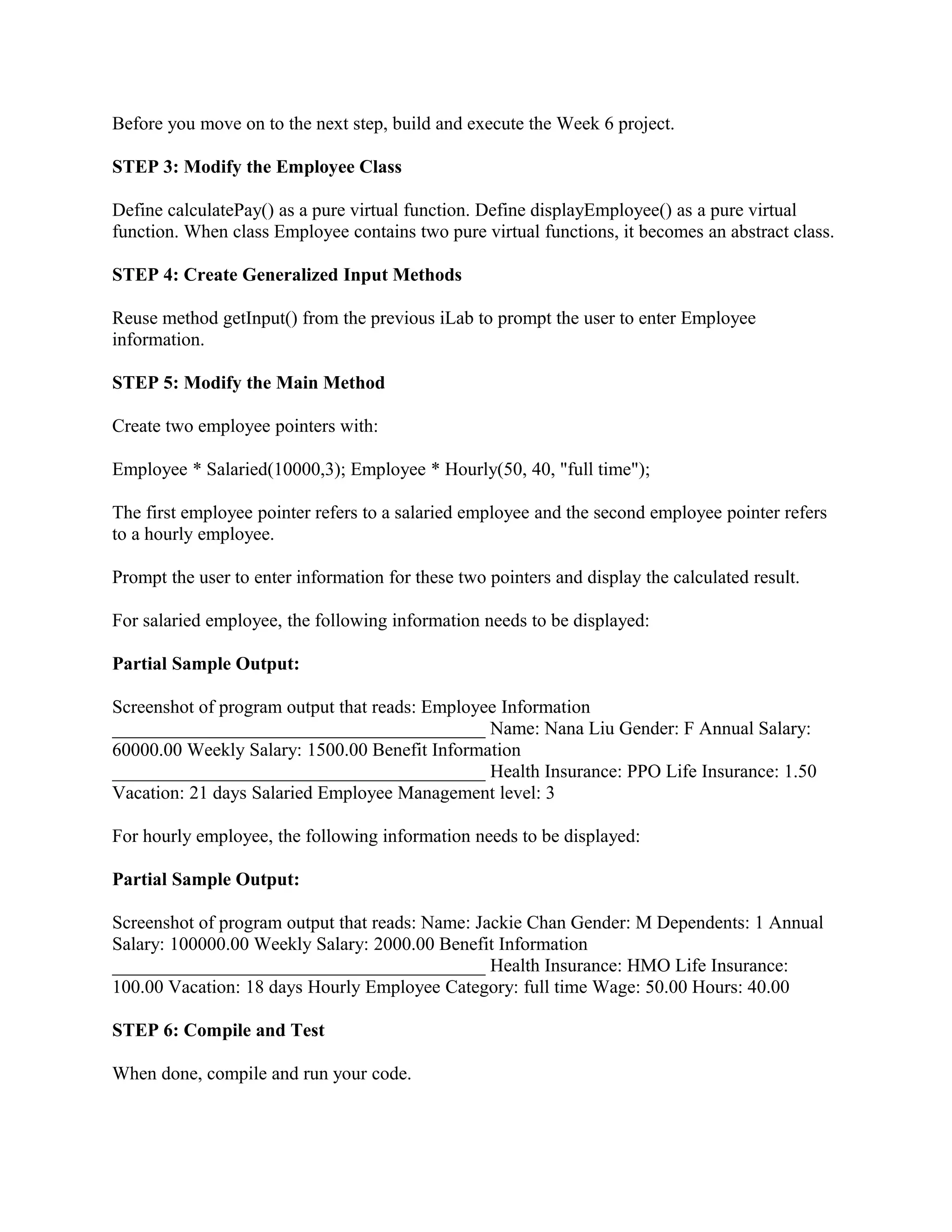 Before you move on to the next step, build and execute the Week 6 project.

STEP 3: Modify the Employee Class

Define calculatePay() as a pure virtual function. Define displayEmployee() as a pure virtual
function. When class Employee contains two pure virtual functions, it becomes an abstract class.

STEP 4: Create Generalized Input Methods

Reuse method getInput() from the previous iLab to prompt the user to enter Employee
information.

STEP 5: Modify the Main Method

Create two employee pointers with:

Employee * Salaried(10000,3); Employee * Hourly(50, 40, "full time");

The first employee pointer refers to a salaried employee and the second employee pointer refers
to a hourly employee.

Prompt the user to enter information for these two pointers and display the calculated result.

For salaried employee, the following information needs to be displayed:

Partial Sample Output:

Screenshot of program output that reads: Employee Information
________________________________________ Name: Nana Liu Gender: F Annual Salary:
60000.00 Weekly Salary: 1500.00 Benefit Information
________________________________________ Health Insurance: PPO Life Insurance: 1.50
Vacation: 21 days Salaried Employee Management level: 3

For hourly employee, the following information needs to be displayed:

Partial Sample Output:

Screenshot of program output that reads: Name: Jackie Chan Gender: M Dependents: 1 Annual
Salary: 100000.00 Weekly Salary: 2000.00 Benefit Information
________________________________________ Health Insurance: HMO Life Insurance:
100.00 Vacation: 18 days Hourly Employee Category: full time Wage: 50.00 Hours: 40.00

STEP 6: Compile and Test

When done, compile and run your code.
 