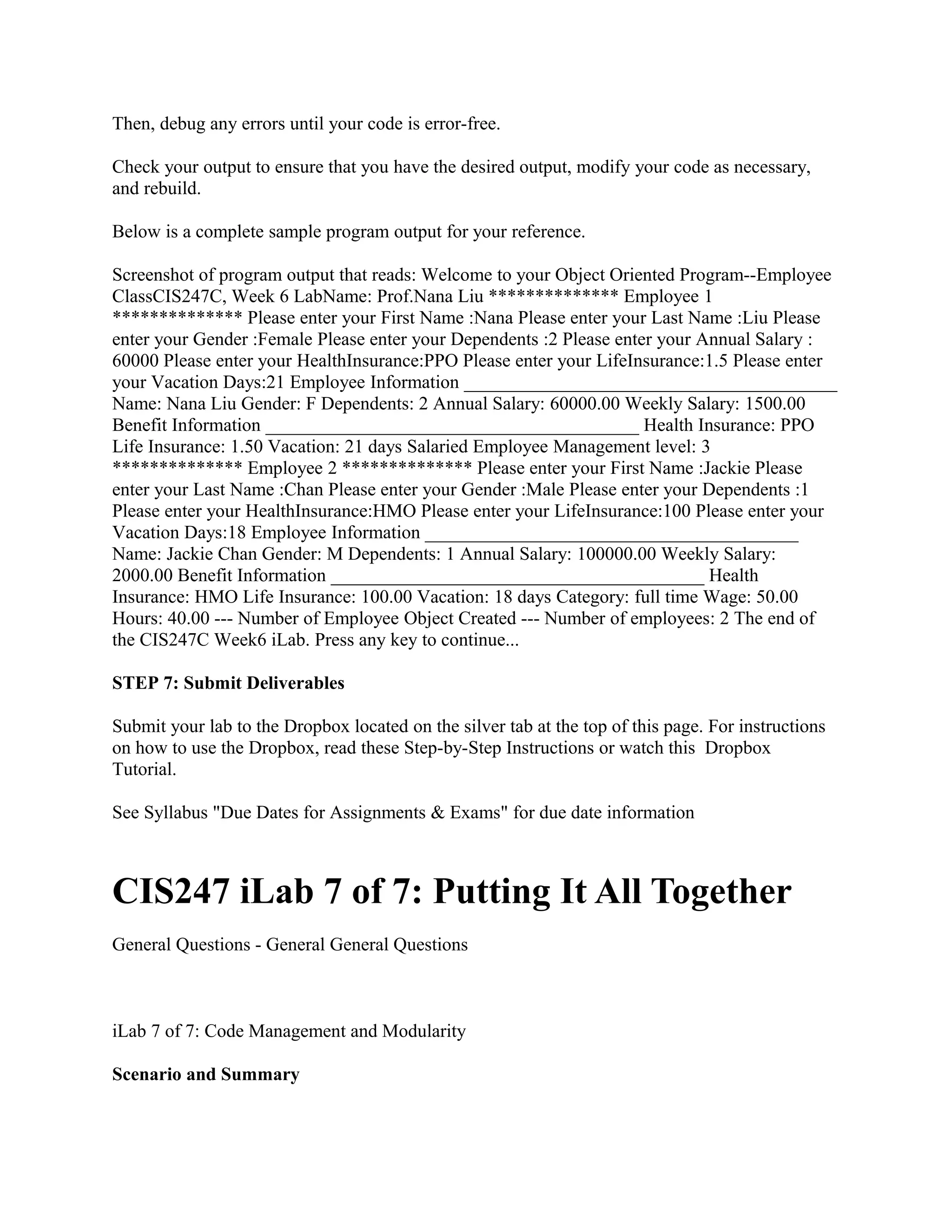 Then, debug any errors until your code is error-free.

Check your output to ensure that you have the desired output, modify your code as necessary,
and rebuild.

Below is a complete sample program output for your reference.

Screenshot of program output that reads: Welcome to your Object Oriented Program--Employee
ClassCIS247C, Week 6 LabName: Prof.Nana Liu ************** Employee 1
************** Please enter your First Name :Nana Please enter your Last Name :Liu Please
enter your Gender :Female Please enter your Dependents :2 Please enter your Annual Salary :
60000 Please enter your HealthInsurance:PPO Please enter your LifeInsurance:1.5 Please enter
your Vacation Days:21 Employee Information ________________________________________
Name: Nana Liu Gender: F Dependents: 2 Annual Salary: 60000.00 Weekly Salary: 1500.00
Benefit Information ________________________________________ Health Insurance: PPO
Life Insurance: 1.50 Vacation: 21 days Salaried Employee Management level: 3
************** Employee 2 ************** Please enter your First Name :Jackie Please
enter your Last Name :Chan Please enter your Gender :Male Please enter your Dependents :1
Please enter your HealthInsurance:HMO Please enter your LifeInsurance:100 Please enter your
Vacation Days:18 Employee Information ________________________________________
Name: Jackie Chan Gender: M Dependents: 1 Annual Salary: 100000.00 Weekly Salary:
2000.00 Benefit Information ________________________________________ Health
Insurance: HMO Life Insurance: 100.00 Vacation: 18 days Category: full time Wage: 50.00
Hours: 40.00 --- Number of Employee Object Created --- Number of employees: 2 The end of
the CIS247C Week6 iLab. Press any key to continue...

STEP 7: Submit Deliverables

Submit your lab to the Dropbox located on the silver tab at the top of this page. For instructions
on how to use the Dropbox, read these Step-by-Step Instructions or watch this Dropbox
Tutorial.

See Syllabus "Due Dates for Assignments & Exams" for due date information



CIS247 iLab 7 of 7: Putting It All Together
General Questions - General General Questions



iLab 7 of 7: Code Management and Modularity

Scenario and Summary
 