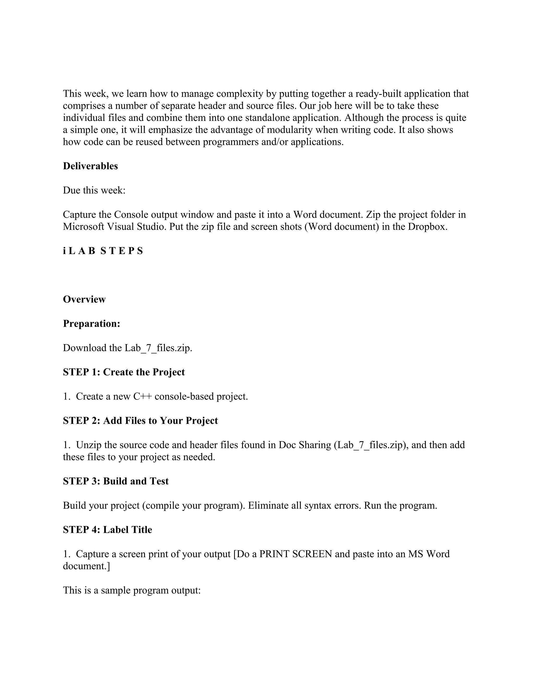 This week, we learn how to manage complexity by putting together a ready-built application that
comprises a number of separate header and source files. Our job here will be to take these
individual files and combine them into one standalone application. Although the process is quite
a simple one, it will emphasize the advantage of modularity when writing code. It also shows
how code can be reused between programmers and/or applications.

Deliverables

Due this week:

Capture the Console output window and paste it into a Word document. Zip the project folder in
Microsoft Visual Studio. Put the zip file and screen shots (Word document) in the Dropbox.

iLAB STEPS



Overview

Preparation:

Download the Lab_7_files.zip.

STEP 1: Create the Project

1. Create a new C++ console-based project.

STEP 2: Add Files to Your Project

1. Unzip the source code and header files found in Doc Sharing (Lab_7_files.zip), and then add
these files to your project as needed.

STEP 3: Build and Test

Build your project (compile your program). Eliminate all syntax errors. Run the program.

STEP 4: Label Title

1. Capture a screen print of your output [Do a PRINT SCREEN and paste into an MS Word
document.]

This is a sample program output:
 