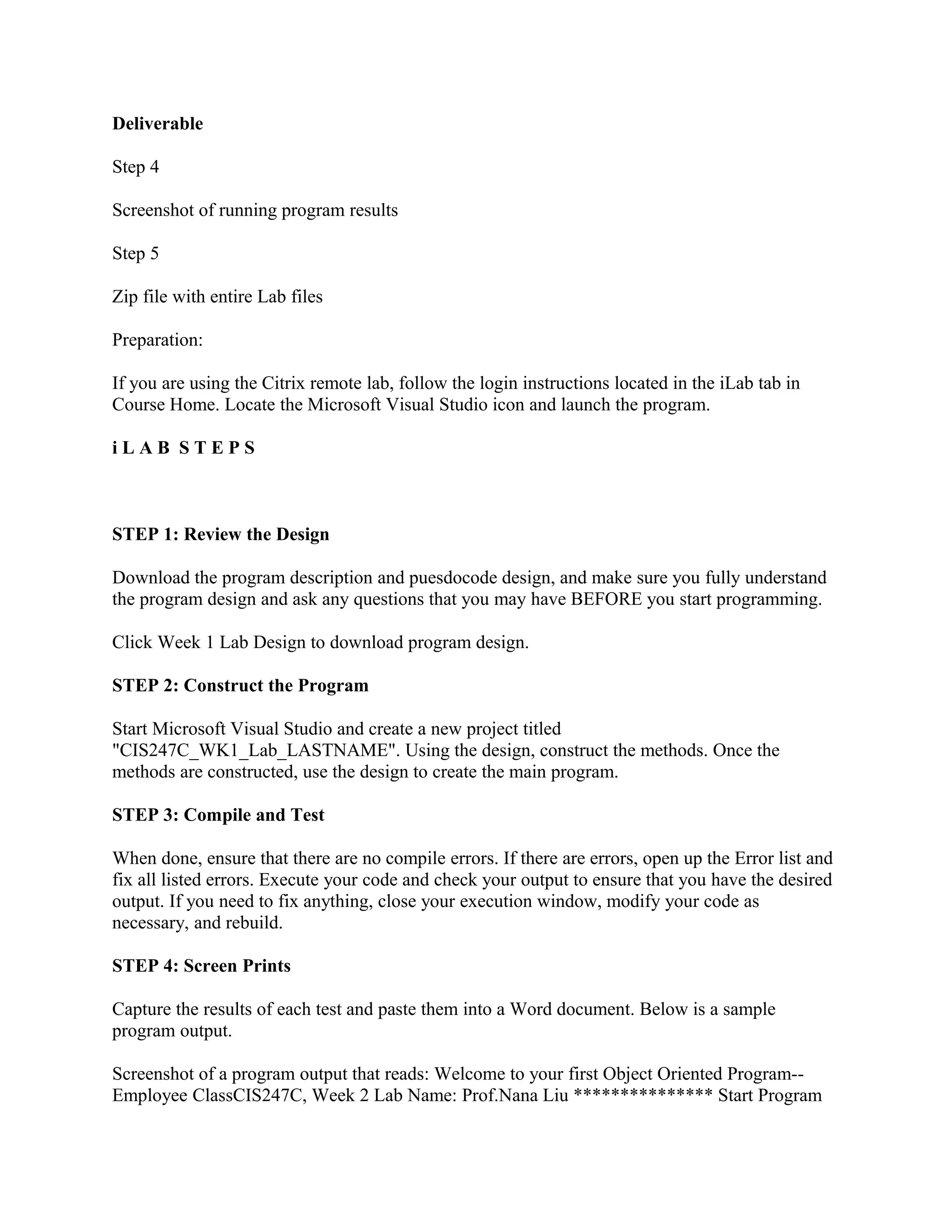 Deliverable

Step 4

Screenshot of running program results

Step 5

Zip file with entire Lab files

Preparation:

If you are using the Citrix remote lab, follow the login instructions located in the iLab tab in
Course Home. Locate the Microsoft Visual Studio icon and launch the program.

iLAB STEPS



STEP 1: Review the Design

Download the program description and puesdocode design, and make sure you fully understand
the program design and ask any questions that you may have BEFORE you start programming.

Click Week 1 Lab Design to download program design.

STEP 2: Construct the Program

Start Microsoft Visual Studio and create a new project titled
"CIS247C_WK1_Lab_LASTNAME". Using the design, construct the methods. Once the
methods are constructed, use the design to create the main program.

STEP 3: Compile and Test

When done, ensure that there are no compile errors. If there are errors, open up the Error list and
fix all listed errors. Execute your code and check your output to ensure that you have the desired
output. If you need to fix anything, close your execution window, modify your code as
necessary, and rebuild.

STEP 4: Screen Prints

Capture the results of each test and paste them into a Word document. Below is a sample
program output.

Screenshot of a program output that reads: Welcome to your first Object Oriented Program--
Employee ClassCIS247C, Week 2 Lab Name: Prof.Nana Liu *************** Start Program
 