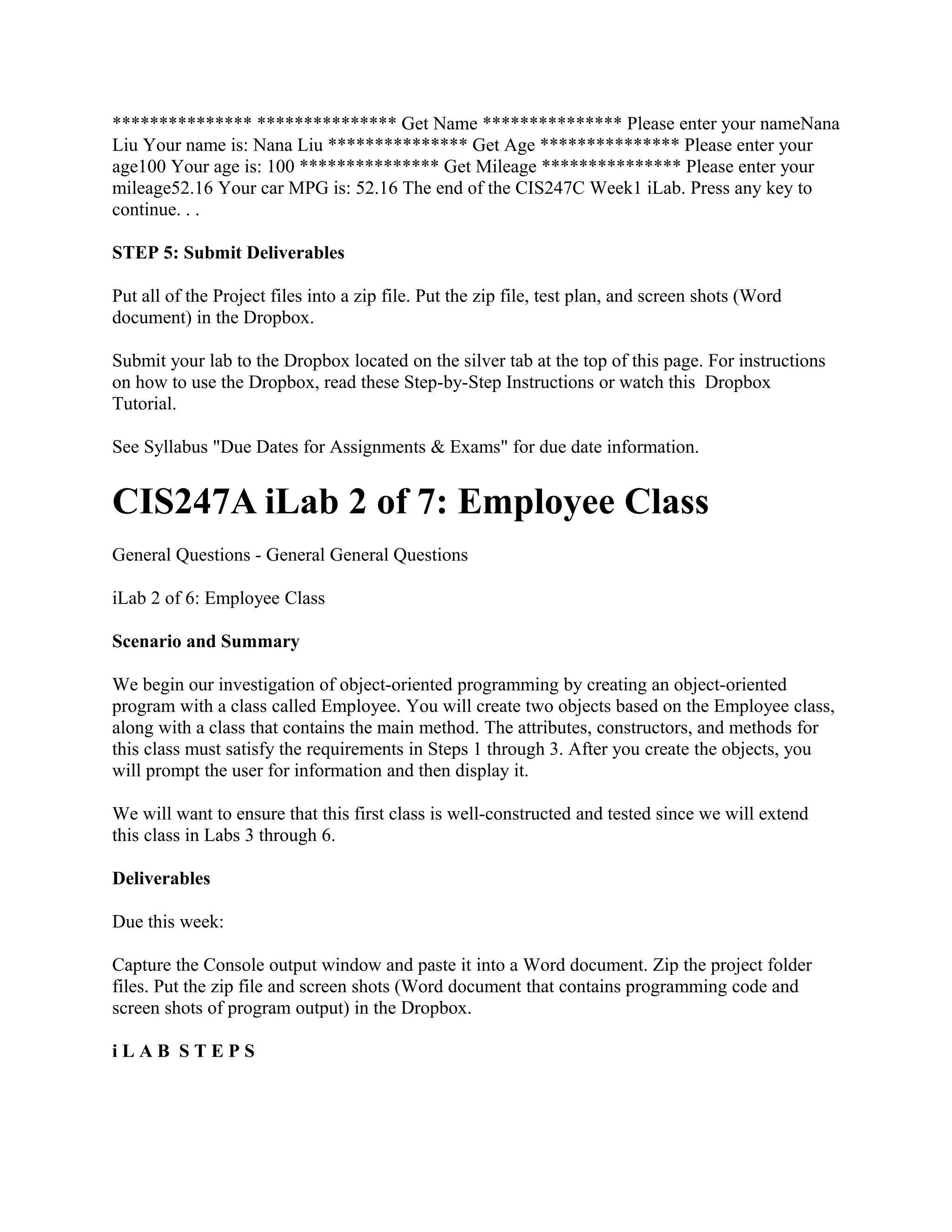 *************** *************** Get Name *************** Please enter your nameNana
Liu Your name is: Nana Liu *************** Get Age *************** Please enter your
age100 Your age is: 100 *************** Get Mileage *************** Please enter your
mileage52.16 Your car MPG is: 52.16 The end of the CIS247C Week1 iLab. Press any key to
continue. . .

STEP 5: Submit Deliverables

Put all of the Project files into a zip file. Put the zip file, test plan, and screen shots (Word
document) in the Dropbox.

Submit your lab to the Dropbox located on the silver tab at the top of this page. For instructions
on how to use the Dropbox, read these Step-by-Step Instructions or watch this Dropbox
Tutorial.

See Syllabus "Due Dates for Assignments & Exams" for due date information.


CIS247A iLab 2 of 7: Employee Class
General Questions - General General Questions

iLab 2 of 6: Employee Class

Scenario and Summary

We begin our investigation of object-oriented programming by creating an object-oriented
program with a class called Employee. You will create two objects based on the Employee class,
along with a class that contains the main method. The attributes, constructors, and methods for
this class must satisfy the requirements in Steps 1 through 3. After you create the objects, you
will prompt the user for information and then display it.

We will want to ensure that this first class is well-constructed and tested since we will extend
this class in Labs 3 through 6.

Deliverables

Due this week:

Capture the Console output window and paste it into a Word document. Zip the project folder
files. Put the zip file and screen shots (Word document that contains programming code and
screen shots of program output) in the Dropbox.

iLAB STEPS
 