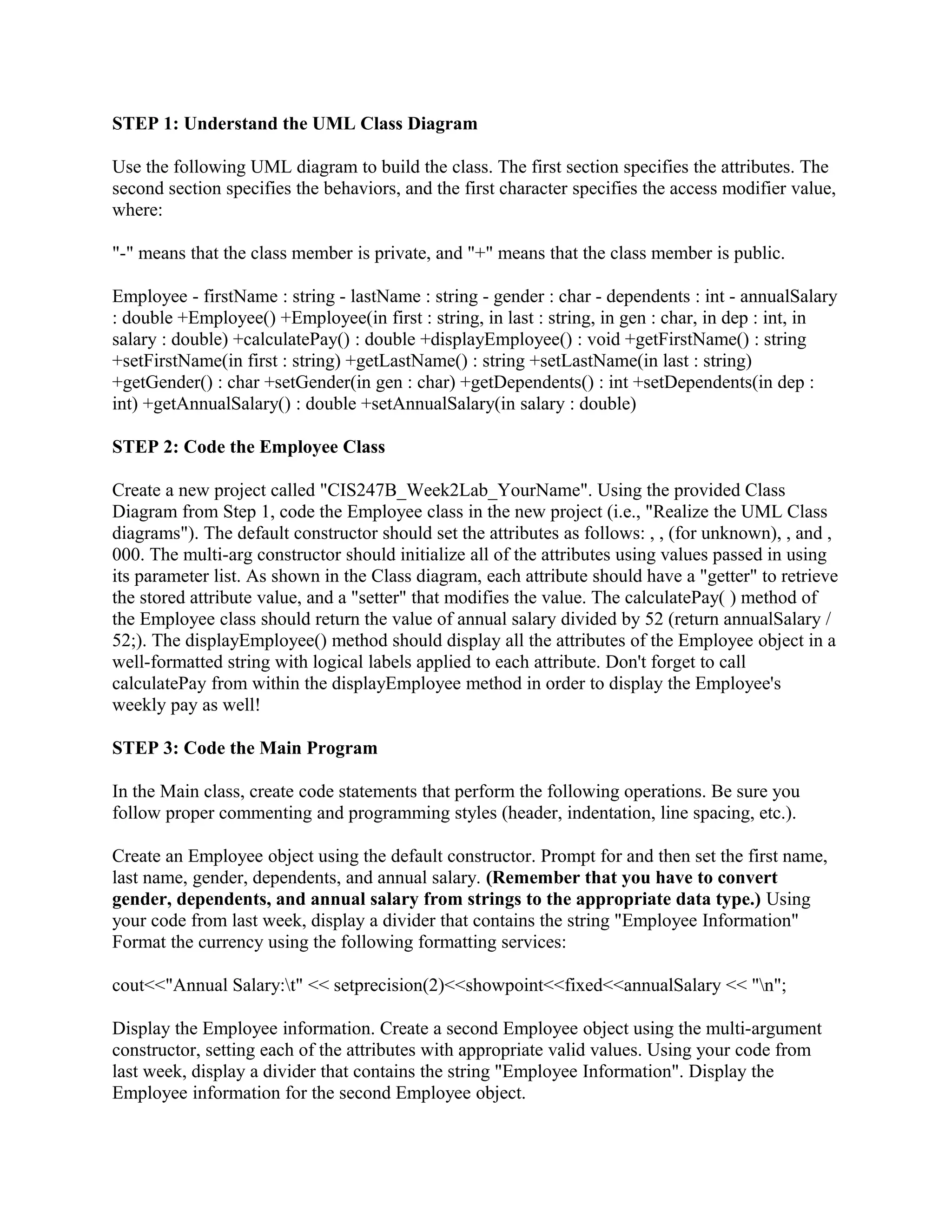 STEP 1: Understand the UML Class Diagram

Use the following UML diagram to build the class. The first section specifies the attributes. The
second section specifies the behaviors, and the first character specifies the access modifier value,
where:

"-" means that the class member is private, and "+" means that the class member is public.

Employee - firstName : string - lastName : string - gender : char - dependents : int - annualSalary
: double +Employee() +Employee(in first : string, in last : string, in gen : char, in dep : int, in
salary : double) +calculatePay() : double +displayEmployee() : void +getFirstName() : string
+setFirstName(in first : string) +getLastName() : string +setLastName(in last : string)
+getGender() : char +setGender(in gen : char) +getDependents() : int +setDependents(in dep :
int) +getAnnualSalary() : double +setAnnualSalary(in salary : double)

STEP 2: Code the Employee Class

Create a new project called "CIS247B_Week2Lab_YourName". Using the provided Class
Diagram from Step 1, code the Employee class in the new project (i.e., "Realize the UML Class
diagrams"). The default constructor should set the attributes as follows: , , (for unknown), , and ,
000. The multi-arg constructor should initialize all of the attributes using values passed in using
its parameter list. As shown in the Class diagram, each attribute should have a "getter" to retrieve
the stored attribute value, and a "setter" that modifies the value. The calculatePay( ) method of
the Employee class should return the value of annual salary divided by 52 (return annualSalary /
52;). The displayEmployee() method should display all the attributes of the Employee object in a
well-formatted string with logical labels applied to each attribute. Don't forget to call
calculatePay from within the displayEmployee method in order to display the Employee's
weekly pay as well!

STEP 3: Code the Main Program

In the Main class, create code statements that perform the following operations. Be sure you
follow proper commenting and programming styles (header, indentation, line spacing, etc.).

Create an Employee object using the default constructor. Prompt for and then set the first name,
last name, gender, dependents, and annual salary. (Remember that you have to convert
gender, dependents, and annual salary from strings to the appropriate data type.) Using
your code from last week, display a divider that contains the string "Employee Information"
Format the currency using the following formatting services:

cout<<"Annual Salary:t" << setprecision(2)<<showpoint<<fixed<<annualSalary << "n";

Display the Employee information. Create a second Employee object using the multi-argument
constructor, setting each of the attributes with appropriate valid values. Using your code from
last week, display a divider that contains the string "Employee Information". Display the
Employee information for the second Employee object.
 