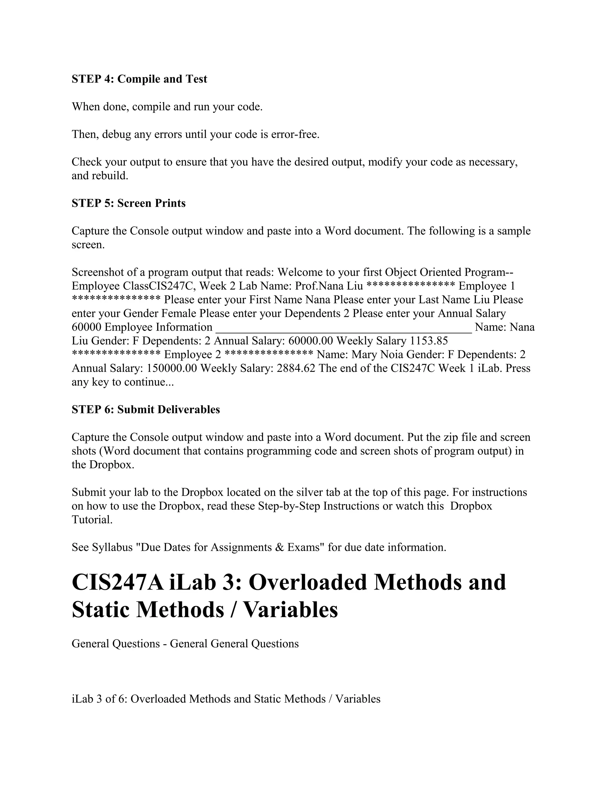 STEP 4: Compile and Test

When done, compile and run your code.

Then, debug any errors until your code is error-free.

Check your output to ensure that you have the desired output, modify your code as necessary,
and rebuild.

STEP 5: Screen Prints

Capture the Console output window and paste into a Word document. The following is a sample
screen.

Screenshot of a program output that reads: Welcome to your first Object Oriented Program--
Employee ClassCIS247C, Week 2 Lab Name: Prof.Nana Liu *************** Employee 1
*************** Please enter your First Name Nana Please enter your Last Name Liu Please
enter your Gender Female Please enter your Dependents 2 Please enter your Annual Salary
60000 Employee Information ___________________________________________ Name: Nana
Liu Gender: F Dependents: 2 Annual Salary: 60000.00 Weekly Salary 1153.85
*************** Employee 2 *************** Name: Mary Noia Gender: F Dependents: 2
Annual Salary: 150000.00 Weekly Salary: 2884.62 The end of the CIS247C Week 1 iLab. Press
any key to continue...

STEP 6: Submit Deliverables

Capture the Console output window and paste into a Word document. Put the zip file and screen
shots (Word document that contains programming code and screen shots of program output) in
the Dropbox.

Submit your lab to the Dropbox located on the silver tab at the top of this page. For instructions
on how to use the Dropbox, read these Step-by-Step Instructions or watch this Dropbox
Tutorial.

See Syllabus "Due Dates for Assignments & Exams" for due date information.


CIS247A iLab 3: Overloaded Methods and
Static Methods / Variables
General Questions - General General Questions



iLab 3 of 6: Overloaded Methods and Static Methods / Variables
 