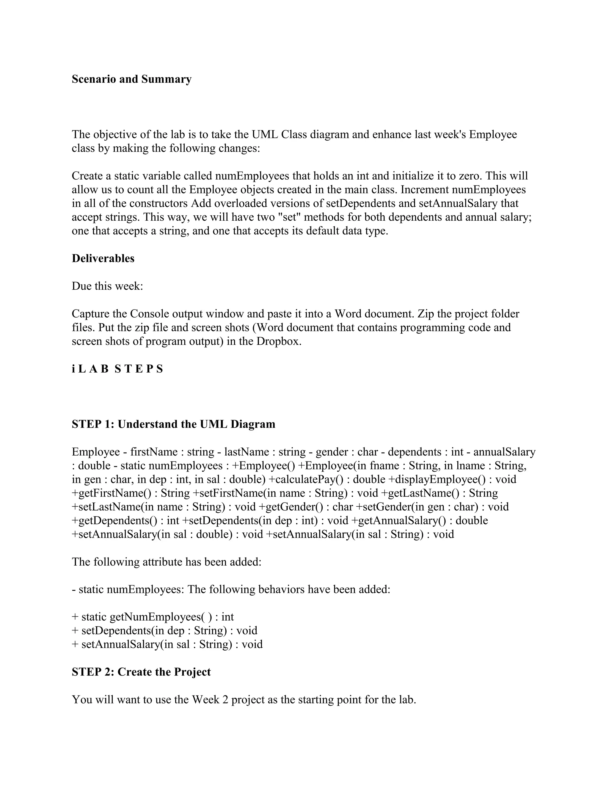 Scenario and Summary



The objective of the lab is to take the UML Class diagram and enhance last week's Employee
class by making the following changes:

Create a static variable called numEmployees that holds an int and initialize it to zero. This will
allow us to count all the Employee objects created in the main class. Increment numEmployees
in all of the constructors Add overloaded versions of setDependents and setAnnualSalary that
accept strings. This way, we will have two "set" methods for both dependents and annual salary;
one that accepts a string, and one that accepts its default data type.

Deliverables

Due this week:

Capture the Console output window and paste it into a Word document. Zip the project folder
files. Put the zip file and screen shots (Word document that contains programming code and
screen shots of program output) in the Dropbox.

iLAB STEPS



STEP 1: Understand the UML Diagram

Employee - firstName : string - lastName : string - gender : char - dependents : int - annualSalary
: double - static numEmployees : +Employee() +Employee(in fname : String, in lname : String,
in gen : char, in dep : int, in sal : double) +calculatePay() : double +displayEmployee() : void
+getFirstName() : String +setFirstName(in name : String) : void +getLastName() : String
+setLastName(in name : String) : void +getGender() : char +setGender(in gen : char) : void
+getDependents() : int +setDependents(in dep : int) : void +getAnnualSalary() : double
+setAnnualSalary(in sal : double) : void +setAnnualSalary(in sal : String) : void

The following attribute has been added:

- static numEmployees: The following behaviors have been added:

+ static getNumEmployees( ) : int
+ setDependents(in dep : String) : void
+ setAnnualSalary(in sal : String) : void

STEP 2: Create the Project

You will want to use the Week 2 project as the starting point for the lab.
 