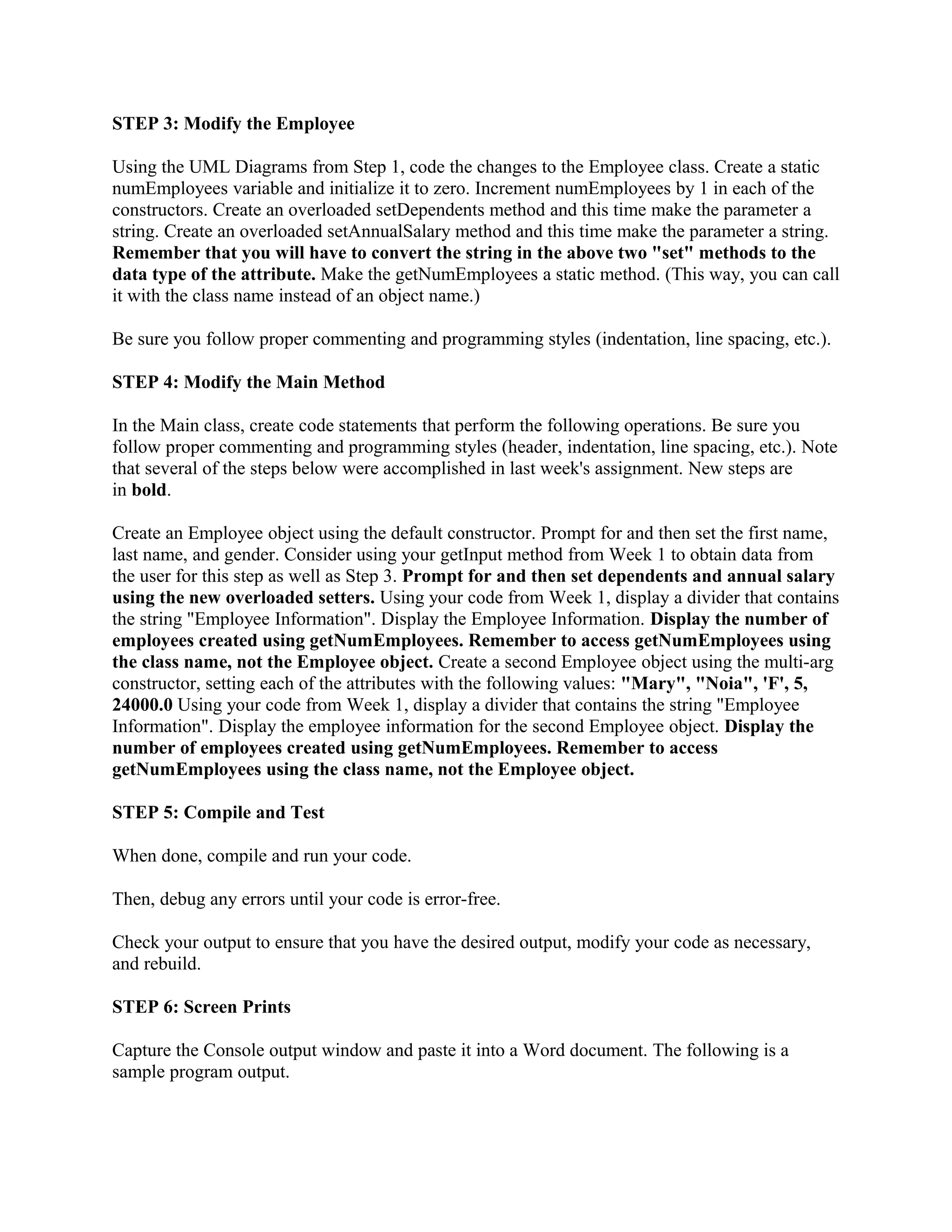 STEP 3: Modify the Employee

Using the UML Diagrams from Step 1, code the changes to the Employee class. Create a static
numEmployees variable and initialize it to zero. Increment numEmployees by 1 in each of the
constructors. Create an overloaded setDependents method and this time make the parameter a
string. Create an overloaded setAnnualSalary method and this time make the parameter a string.
Remember that you will have to convert the string in the above two "set" methods to the
data type of the attribute. Make the getNumEmployees a static method. (This way, you can call
it with the class name instead of an object name.)

Be sure you follow proper commenting and programming styles (indentation, line spacing, etc.).

STEP 4: Modify the Main Method

In the Main class, create code statements that perform the following operations. Be sure you
follow proper commenting and programming styles (header, indentation, line spacing, etc.). Note
that several of the steps below were accomplished in last week's assignment. New steps are
in bold.

Create an Employee object using the default constructor. Prompt for and then set the first name,
last name, and gender. Consider using your getInput method from Week 1 to obtain data from
the user for this step as well as Step 3. Prompt for and then set dependents and annual salary
using the new overloaded setters. Using your code from Week 1, display a divider that contains
the string "Employee Information". Display the Employee Information. Display the number of
employees created using getNumEmployees. Remember to access getNumEmployees using
the class name, not the Employee object. Create a second Employee object using the multi-arg
constructor, setting each of the attributes with the following values: "Mary", "Noia", 'F', 5,
24000.0 Using your code from Week 1, display a divider that contains the string "Employee
Information". Display the employee information for the second Employee object. Display the
number of employees created using getNumEmployees. Remember to access
getNumEmployees using the class name, not the Employee object.

STEP 5: Compile and Test

When done, compile and run your code.

Then, debug any errors until your code is error-free.

Check your output to ensure that you have the desired output, modify your code as necessary,
and rebuild.

STEP 6: Screen Prints

Capture the Console output window and paste it into a Word document. The following is a
sample program output.
 
