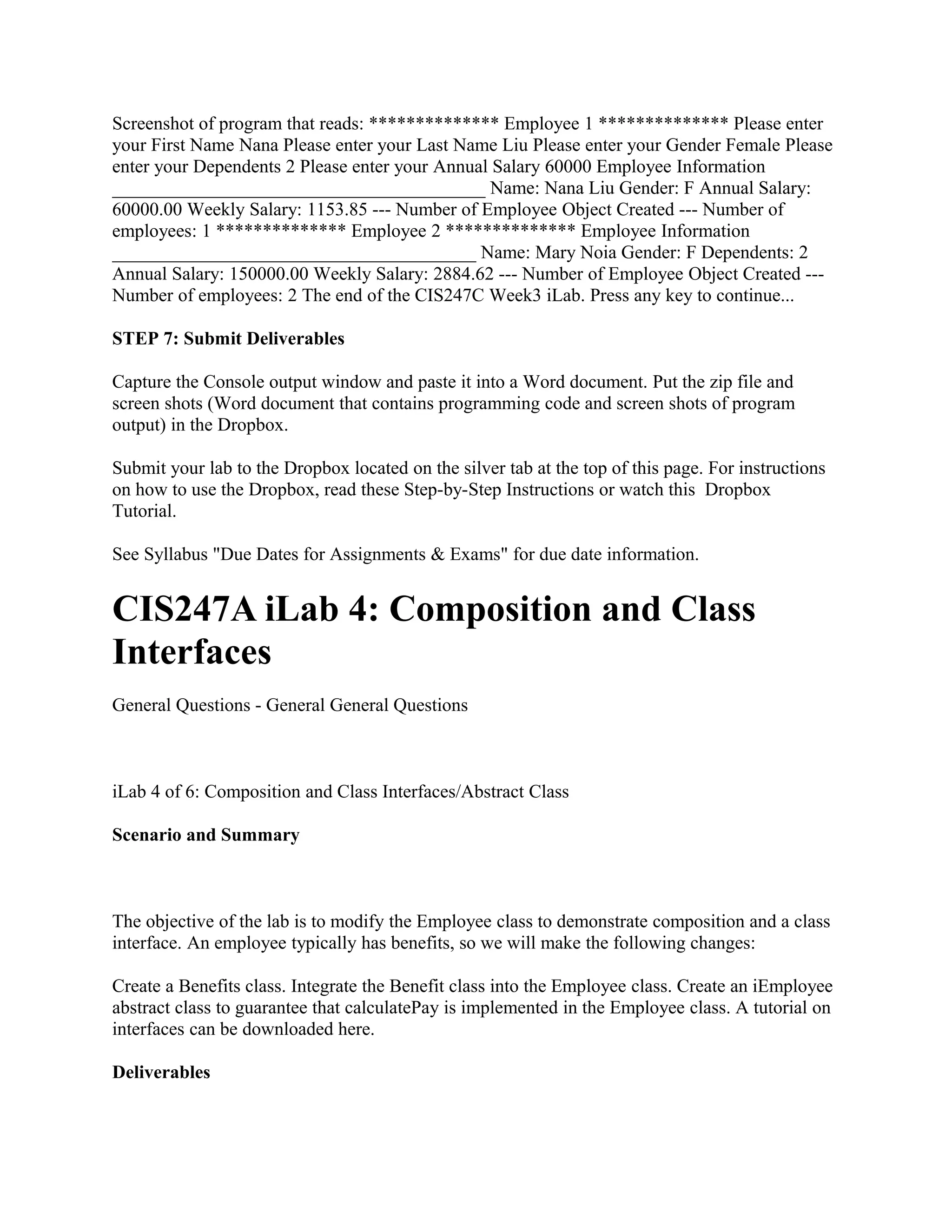 Screenshot of program that reads: ************** Employee 1 ************** Please enter
your First Name Nana Please enter your Last Name Liu Please enter your Gender Female Please
enter your Dependents 2 Please enter your Annual Salary 60000 Employee Information
________________________________________ Name: Nana Liu Gender: F Annual Salary:
60000.00 Weekly Salary: 1153.85 --- Number of Employee Object Created --- Number of
employees: 1 ************** Employee 2 ************** Employee Information
_______________________________________ Name: Mary Noia Gender: F Dependents: 2
Annual Salary: 150000.00 Weekly Salary: 2884.62 --- Number of Employee Object Created ---
Number of employees: 2 The end of the CIS247C Week3 iLab. Press any key to continue...

STEP 7: Submit Deliverables

Capture the Console output window and paste it into a Word document. Put the zip file and
screen shots (Word document that contains programming code and screen shots of program
output) in the Dropbox.

Submit your lab to the Dropbox located on the silver tab at the top of this page. For instructions
on how to use the Dropbox, read these Step-by-Step Instructions or watch this Dropbox
Tutorial.

See Syllabus "Due Dates for Assignments & Exams" for due date information.


CIS247A iLab 4: Composition and Class
Interfaces
General Questions - General General Questions



iLab 4 of 6: Composition and Class Interfaces/Abstract Class

Scenario and Summary



The objective of the lab is to modify the Employee class to demonstrate composition and a class
interface. An employee typically has benefits, so we will make the following changes:

Create a Benefits class. Integrate the Benefit class into the Employee class. Create an iEmployee
abstract class to guarantee that calculatePay is implemented in the Employee class. A tutorial on
interfaces can be downloaded here.

Deliverables
 