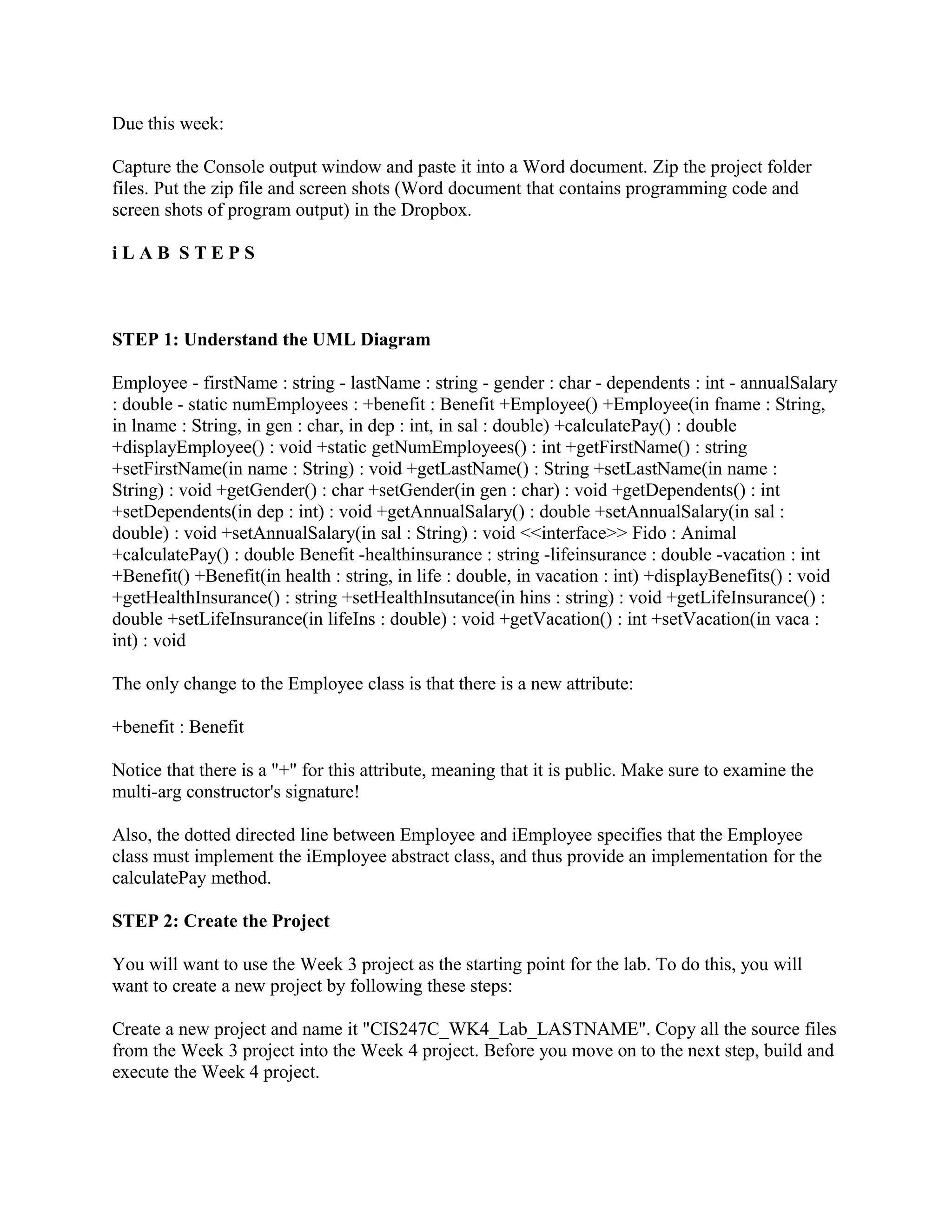 Due this week:

Capture the Console output window and paste it into a Word document. Zip the project folder
files. Put the zip file and screen shots (Word document that contains programming code and
screen shots of program output) in the Dropbox.

iLAB STEPS



STEP 1: Understand the UML Diagram

Employee - firstName : string - lastName : string - gender : char - dependents : int - annualSalary
: double - static numEmployees : +benefit : Benefit +Employee() +Employee(in fname : String,
in lname : String, in gen : char, in dep : int, in sal : double) +calculatePay() : double
+displayEmployee() : void +static getNumEmployees() : int +getFirstName() : string
+setFirstName(in name : String) : void +getLastName() : String +setLastName(in name :
String) : void +getGender() : char +setGender(in gen : char) : void +getDependents() : int
+setDependents(in dep : int) : void +getAnnualSalary() : double +setAnnualSalary(in sal :
double) : void +setAnnualSalary(in sal : String) : void <<interface>> Fido : Animal
+calculatePay() : double Benefit -healthinsurance : string -lifeinsurance : double -vacation : int
+Benefit() +Benefit(in health : string, in life : double, in vacation : int) +displayBenefits() : void
+getHealthInsurance() : string +setHealthInsutance(in hins : string) : void +getLifeInsurance() :
double +setLifeInsurance(in lifeIns : double) : void +getVacation() : int +setVacation(in vaca :
int) : void

The only change to the Employee class is that there is a new attribute:

+benefit : Benefit

Notice that there is a "+" for this attribute, meaning that it is public. Make sure to examine the
multi-arg constructor's signature!

Also, the dotted directed line between Employee and iEmployee specifies that the Employee
class must implement the iEmployee abstract class, and thus provide an implementation for the
calculatePay method.

STEP 2: Create the Project

You will want to use the Week 3 project as the starting point for the lab. To do this, you will
want to create a new project by following these steps:

Create a new project and name it "CIS247C_WK4_Lab_LASTNAME". Copy all the source files
from the Week 3 project into the Week 4 project. Before you move on to the next step, build and
execute the Week 4 project.
 
