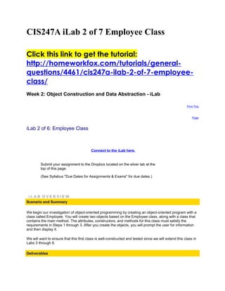 CIS247A iLab 2 of 7 Employee Class

Click this link to get the tutorial:
http://homeworkfox.com/tutorials/general-
questions/4461/cis247a-ilab-2-of-7-employee-
class/
Week 2: Object Construction and Data Abstraction - iLab

                                                                                                       Print This



                                                                                                           Page



iLab 2 of 6: Employee Class



                                         Connect to the iLab here.


         Submit your assignment to the Dropbox located on the silver tab at the
         top of this page.

         (See Syllabus "Due Dates for Assignments & Exams" for due dates.)




 iLAB OVERVIEW
Scenario and Summary

We begin our investigation of object-oriented programming by creating an object-oriented program with a
class called Employee. You will create two objects based on the Employee class, along with a class that
contains the main method. The attributes, constructors, and methods for this class must satisfy the
requirements in Steps 1 through 3. After you create the objects, you will prompt the user for information
and then display it.

We will want to ensure that this first class is well-constructed and tested since we will extend this class in
Labs 3 through 6.

Deliverables
 