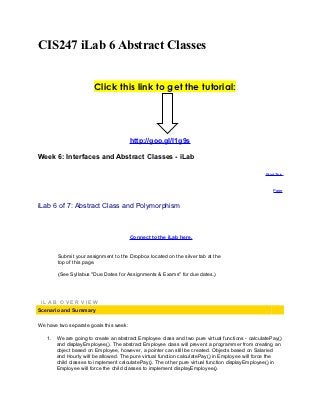 CIS247 iLab 6 Abstract Classes


                       Click this link to get the tutorial:




                                        http://goo.gl/l1g9s

Week 6: Interfaces and Abstract Classes - iLab

                                                                                                Print This



                                                                                                    Page



iLab 6 of 7: Abstract Class and Polymorphism



                                        Connect to the iLab here.


        Submit your assignment to the Dropbox located on the silver tab at the
        top of this page.

        (See Syllabus "Due Dates for Assignments & Exams" for due dates.)




 iLAB OVERVIEW
Scenario and Summary

We have two separate goals this week:

   1. We are going to create an abstract Employee class and two pure virtual functions - calculatePay()
      and displayEmployee(). The abstract Employee class will prevent a programmer from creating an
      object based on Employee, however, a pointer can still be created. Objects based on Salaried
      and Hourly will be allowed. The pure virtual function calculatePay() in Employee will force the
      child classes to implement calculatePay(). The other pure virtual function displayEmployee() in
      Employee will force the child classes to implement displayEmployee().
 