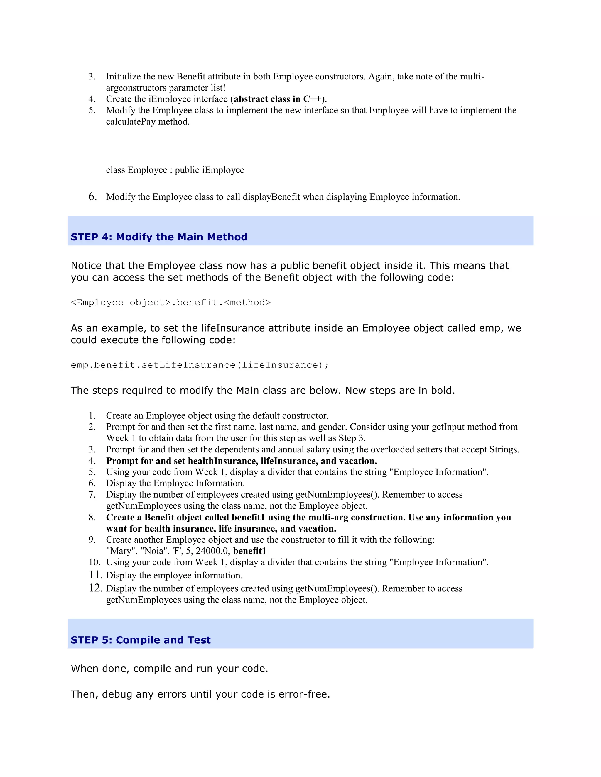 3.   Initialize the new Benefit attribute in both Employee constructors. Again, take note of the multi-
        argconstructors parameter list!
   4.   Create the iEmployee interface (abstract class in C++).
   5.   Modify the Employee class to implement the new interface so that Employee will have to implement the
        calculatePay method.



        class Employee : public iEmployee

   6. Modify the Employee class to call displayBenefit when displaying Employee information.


STEP 4: Modify the Main Method

Notice that the Employee class now has a public benefit object inside it. This means that
you can access the set methods of the Benefit object with the following code:

<Employee object>.benefit.<method>

As an example, to set the lifeInsurance attribute inside an Employee object called emp, we
could execute the following code:

emp.benefit.setLifeInsurance(lifeInsurance);

The steps required to modify the Main class are below. New steps are in bold.

   1.  Create an Employee object using the default constructor.
   2.  Prompt for and then set the first name, last name, and gender. Consider using your getInput method from
       Week 1 to obtain data from the user for this step as well as Step 3.
   3. Prompt for and then set the dependents and annual salary using the overloaded setters that accept Strings.
   4. Prompt for and set healthInsurance, lifeInsurance, and vacation.
   5. Using your code from Week 1, display a divider that contains the string "Employee Information".
   6. Display the Employee Information.
   7. Display the number of employees created using getNumEmployees(). Remember to access
       getNumEmployees using the class name, not the Employee object.
   8. Create a Benefit object called benefit1 using the multi-arg construction. Use any information you
       want for health insurance, life insurance, and vacation.
   9. Create another Employee object and use the constructor to fill it with the following:
       "Mary", "Noia", 'F', 5, 24000.0, benefit1
   10. Using your code from Week 1, display a divider that contains the string "Employee Information".
   11. Display the employee information.
   12. Display the number of employees created using getNumEmployees(). Remember to access
       getNumEmployees using the class name, not the Employee object.



STEP 5: Compile and Test

When done, compile and run your code.

Then, debug any errors until your code is error-free.
 