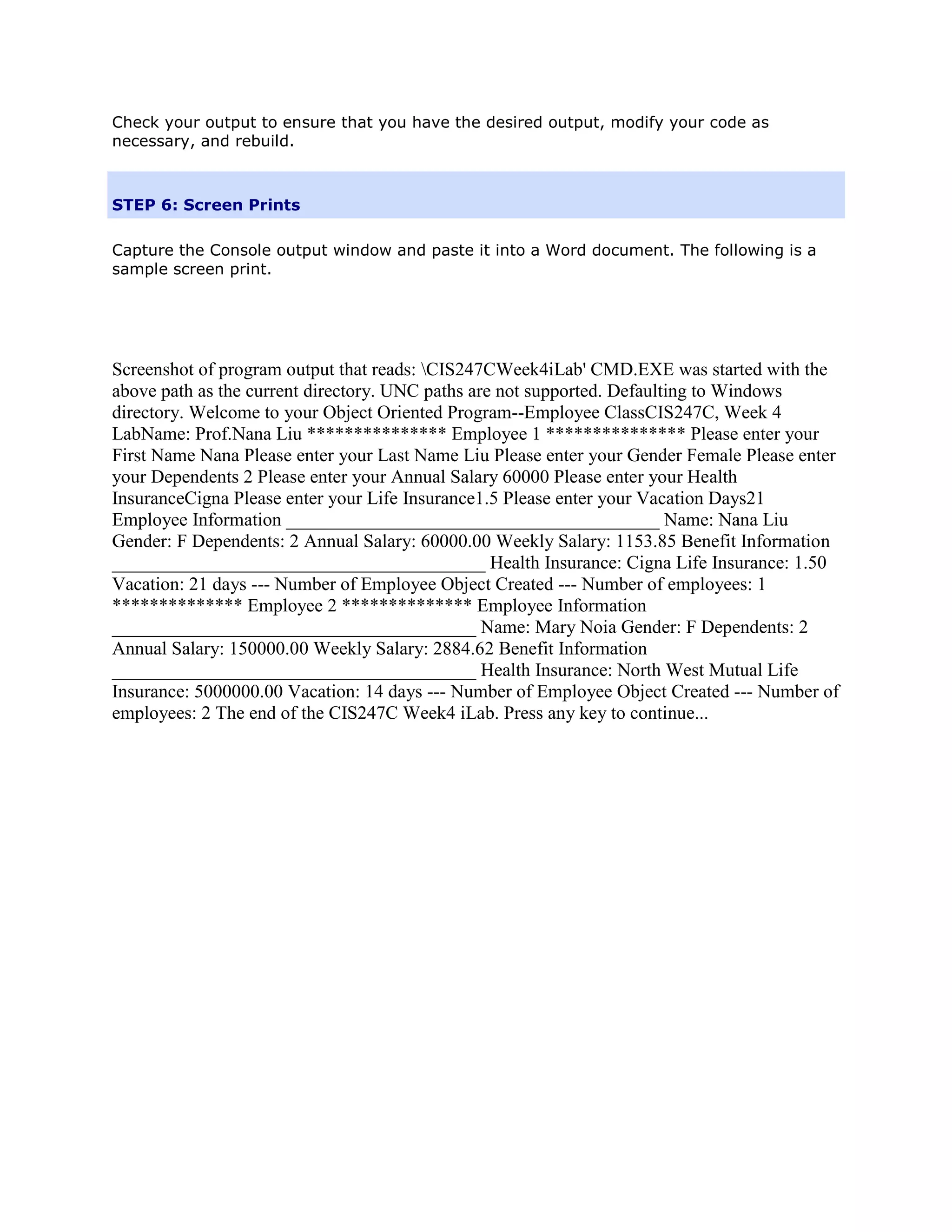 Check your output to ensure that you have the desired output, modify your code as
necessary, and rebuild.



STEP 6: Screen Prints

Capture the Console output window and paste it into a Word document. The following is a
sample screen print.




Screenshot of program output that reads: CIS247CWeek4iLab' CMD.EXE was started with the
above path as the current directory. UNC paths are not supported. Defaulting to Windows
directory. Welcome to your Object Oriented Program--Employee ClassCIS247C, Week 4
LabName: Prof.Nana Liu *************** Employee 1 *************** Please enter your
First Name Nana Please enter your Last Name Liu Please enter your Gender Female Please enter
your Dependents 2 Please enter your Annual Salary 60000 Please enter your Health
InsuranceCigna Please enter your Life Insurance1.5 Please enter your Vacation Days21
Employee Information ________________________________________ Name: Nana Liu
Gender: F Dependents: 2 Annual Salary: 60000.00 Weekly Salary: 1153.85 Benefit Information
________________________________________ Health Insurance: Cigna Life Insurance: 1.50
Vacation: 21 days --- Number of Employee Object Created --- Number of employees: 1
************** Employee 2 ************** Employee Information
_______________________________________ Name: Mary Noia Gender: F Dependents: 2
Annual Salary: 150000.00 Weekly Salary: 2884.62 Benefit Information
_______________________________________ Health Insurance: North West Mutual Life
Insurance: 5000000.00 Vacation: 14 days --- Number of Employee Object Created --- Number of
employees: 2 The end of the CIS247C Week4 iLab. Press any key to continue...
 