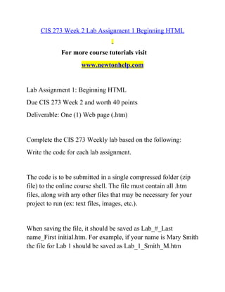 CIS 273 Week 2 Lab Assignment 1 Beginning HTML
For more course tutorials visit
www.newtonhelp.com
Lab Assignment 1: Beginning HTML
Due CIS 273 Week 2 and worth 40 points
Deliverable: One (1) Web page (.htm)
Complete the CIS 273 Weekly lab based on the following:
Write the code for each lab assignment.
The code is to be submitted in a single compressed folder (zip
file) to the online course shell. The file must contain all .htm
files, along with any other files that may be necessary for your
project to run (ex: text files, images, etc.).
When saving the file, it should be saved as Lab_#_Last
name_First initial.htm. For example, if your name is Mary Smith
the file for Lab 1 should be saved as Lab_1_Smith_M.htm
 