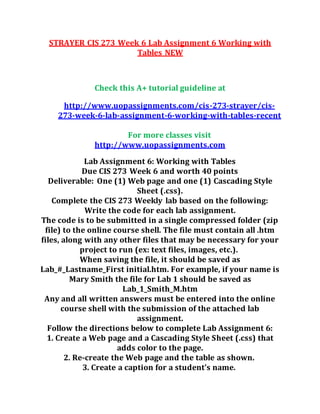STRAYER CIS 273 Week 6 Lab Assignment 6 Working with
Tables NEW
Check this A+ tutorial guideline at
http://www.uopassignments.com/cis-273-strayer/cis-
273-week-6-lab-assignment-6-working-with-tables-recent
For more classes visit
http://www.uopassignments.com
Lab Assignment 6: Working with Tables
Due CIS 273 Week 6 and worth 40 points
Deliverable: One (1) Web page and one (1) Cascading Style
Sheet (.css).
Complete the CIS 273 Weekly lab based on the following:
Write the code for each lab assignment.
The code is to be submitted in a single compressed folder (zip
file) to the online course shell. The file must contain all .htm
files, along with any other files that may be necessary for your
project to run (ex: text files, images, etc.).
When saving the file, it should be saved as
Lab_#_Lastname_First initial.htm. For example, if your name is
Mary Smith the file for Lab 1 should be saved as
Lab_1_Smith_M.htm
Any and all written answers must be entered into the online
course shell with the submission of the attached lab
assignment.
Follow the directions below to complete Lab Assignment 6:
1. Create a Web page and a Cascading Style Sheet (.css) that
adds color to the page.
2. Re-create the Web page and the table as shown.
3. Create a caption for a student’s name.
 