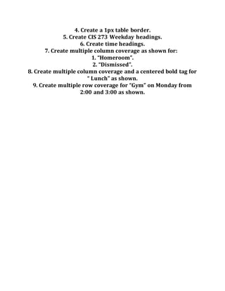 4. Create a 1px table border.
5. Create CIS 273 Weekday headings.
6. Create time headings.
7. Create multiple column coverage as shown for:
1. “Homeroom”.
2. “Dismissed”.
8. Create multiple column coverage and a centered bold tag for
“ Lunch” as shown.
9. Create multiple row coverage for “Gym” on Monday from
2:00 and 3:00 as shown.
 