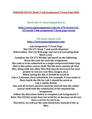 STRAYER CIS 273 Week 7 Lab Assignment 7 Form Page NEW
Check this A+ tutorial guideline at
http://www.uopassignments.com/cis-273-strayer/cis-
273-week-7-lab-assignment-7-form-page-recent
For more classes visit
http://www.uopassignments.com
Lab Assignment 7: Form Page
Due CIS 273 Week 7 and worth 40 points
Deliverables: One (1) Web page and one (1) Cascading Style
Sheet (.css)
Complete the CIS 273 Weekly lab based on the following:
Write the code for each lab assignment.
The code is to be submitted in a single compressed folder (zip
file) to the online course shell. The file must contain all .htm
files, along with any other files that may be necessary for your
project to run (ex: text files, images, etc.).
When saving the file, it should be saved as
Lab_#_Lastname_First initial.htm. For example, if your name is
Mary Smith the file for Lab 1 should be saved as
Lab_1_Smith_M.htm
Any and all written answers must be entered into the online
course shell with the submission of the attached lab
assignment.
Follow the directions below to complete Lab Assignment 7:
Note: The CGI bin script does not work for us because we do not
have a server to run it on.
Therefore, we will use the code listed here instead of the .js
files.
 