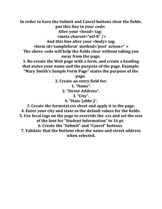 In order to have the Submit and Cancel buttons clear the fields,
put this line in your code:
After your <head> tag:
<meta charset="utf-8" />
And this line after your <body> tag:
<form id='sampleform' method='post' action='' >
The above code will help the fields clear without taking you
away from the page.
1. Re-create the Web page with a form, and create a heading
that states your name and the purpose of the page. Example:
“Mary Smith’s Sample Form Page” states the purpose of the
page.
2. Create an entry field for:
1. “Name”.
2. “Street Address”.
3. “City”.
4. “State (abbr.)”.
3. Create the formstxt.css sheet and apply it to the page.
4. Enter your city and state as the default values for the fields.
5. Use local tags on the page to override the .ccs and set the size
of the font for “Student Information” to 16 pt.
6. Create the “Submit” and “Cancel” buttons.
7. Validate that the buttons clear the name and street address
when selected.
 