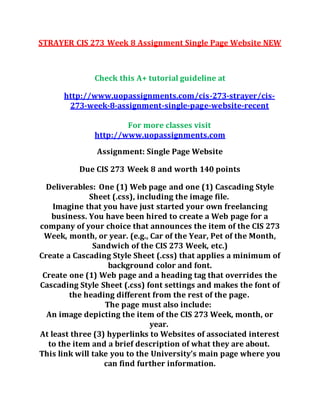 STRAYER CIS 273 Week 8 Assignment Single Page Website NEW
Check this A+ tutorial guideline at
http://www.uopassignments.com/cis-273-strayer/cis-
273-week-8-assignment-single-page-website-recent
For more classes visit
http://www.uopassignments.com
Assignment: Single Page Website
Due CIS 273 Week 8 and worth 140 points
Deliverables: One (1) Web page and one (1) Cascading Style
Sheet (.css), including the image file.
Imagine that you have just started your own freelancing
business. You have been hired to create a Web page for a
company of your choice that announces the item of the CIS 273
Week, month, or year. (e.g., Car of the Year, Pet of the Month,
Sandwich of the CIS 273 Week, etc.)
Create a Cascading Style Sheet (.css) that applies a minimum of
background color and font.
Create one (1) Web page and a heading tag that overrides the
Cascading Style Sheet (.css) font settings and makes the font of
the heading different from the rest of the page.
The page must also include:
An image depicting the item of the CIS 273 Week, month, or
year.
At least three (3) hyperlinks to Websites of associated interest
to the item and a brief description of what they are about.
This link will take you to the University’s main page where you
can find further information.
 